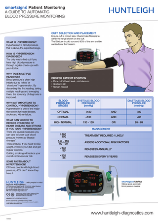 smartsigns Patient Monitoring A GUIDE TO AUTOMATIC BLOOD PRESSURE MONITORING  CUFF SELECTION AND PLACEMENT WHAT IS HYPERTENSION? Hypertension is blood pressure that is above the expected range.  Ensure cuff is correct size. Check Index Markers lie within the range shown on the cuff. The Bladder should surround 80% of the arm and be centred over the forearm.  HOW IS HYPERTENSION DIAGNOSED? The only way to find out if you have high blood pressure is through regular check-ups with your doctor. WHY TAKE MULTIPLE READINGS? Blood pressure is often high initially due to ‘office’ or ‘situational’ Hypertension. By discarding this first reading, taking multiple readings and averaging them, the accuracy of diagnosis is improved. WHY IS IT IMPORTANT TO CONTROL HYPERTENSION? Hypertension is one of the major risk factors for heart disease, stroke and kidney failure. WHAT CAN YOU DO TO REDUCE YOUR RISK OF HEART DISEASE AND STROKE IF YOU HAVE HYPERTENSION? There are several measures you can take to lower your blood pressure known as ‘lifestyle changes’. These include, if you need to lose weight, improve your diet and get regular exercise. Quitting smoking will reduce your overall cardiovascular risk.  PROPER PATIENT POSITION • Place cuff at heart level - mid sternum. • Hold arm still • Remain relaxed  BLOOD PRESSURE STAGES  SYSTOLIC BLOOD PRESSURE (mmHg)  OPTIMAL  <120  AND  <80  NORMAL  <130  AND  <85  HIGH NORMAL  130 - 139  OR  85 - 89  DIASTOLIC BLOOD PRESSURE (mmHg)  MANAGEMENT > 160 100 140 - 159 90 - 99  TREATMENT REQUIRED / LIKELY ASSESS ADDITIONAL RISK FACTORS  < 140 90  REASSESS ANNUALLY  < 135 85  REASSESS EVERY 5 YEARS  SOME FACTS ABOUT HYPERTENSION? Of those people with high blood pressure, 40% don’t know they have it.  …with people in mind Diagnostic Products Division 35 Portmanmoor Road, Cardiff, CF24 5HN, United Kingdom T: +44 (0)29 20485885 F: +44 (0)29 20492520 E: sales@huntleigh-diagnostics.co.uk W: www.huntleigh-diagnostics.com  smartsigns® LitePlus Clinical grade automatic blood pressure monitor.  Registered No: 942245 England. Registered Office: 310-312 Dallow Road, Luton, Beds, LU1 1TD ©Huntleigh Healthcare Limited 2008  MEMBER OF THE GETINGE GROUP ® and ™ are trademarks of Huntleigh Technology Limited  As our policy is one of continuous improvement, we reserve the right to modify designs without prior notice.  www.huntleigh-diagnostics.com 747468-A  