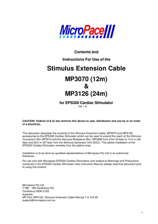 Contents and Instructions For Use of the  Stimulus Extension Cable MP3070 (12m) & MP3126 (24m) for EPS320 Cardiac Stimulator Ver 1.6  CAUTION: Federal (U.S.A) law restricts this device to sale, distribution and use by or on order of a physician.  This document describes the contents of the Stimulus Extension Cable, MP3070 and MP3126, accessories to the EPS320 Cardiac Stimulator which can be used to extend the reach of the Stimulus Connection Box MP3014 and the Stimulus Multiplexor Box, MP3086 from 2.5m (8 feet) to 14.5 m (48 feet) and 26.5 m (87 feet) from the Stimulus Generator Unit (SGU). This allows installation of the EPS320 Cardiac Stimulator remotely from the patient area. Installation is to be done by qualified representatives of Micropace Pty Ltd or its authorized Distributor. For use only with Micropace EPS320 Cardiac Stimulators and subject to Warnings and Precautions contained in the EPS320 Cardiac Stimulator User Instruction Manual; please read that document prior to using this product.  Micropace Pty Ltd 7/186 - 188 Canterbury Rd Canterbury NSW 2193 Australia MP Part: MP3132, Stimulus Extension Cable Manual 1.6, 8.5.08 support@micropace.com.au  1  
