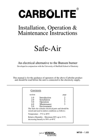 Installation, Operation & Maintenance Instructions  Safe-Air An electrical alternative to the Bunsen burner Developed in conjunction with the University of Sheffield School of Dentistry  This manual is for the guidance of operators of the above Carbolite product and should be read before the unit is connected to the electricity supply.  CONTENTS section  1.0 2.0 3.0 4.0 5.0  page  Introduction Installation Operation Maintenance Environment  2 2 3 3  The Safe-Air contains electrical parts and should be stored and used in indoor conditions as follows: Temperature – 5°C to 40°C Relative Humidity – Maximum 80% up to 31°C, decreasing linearly to 50% at 40°C  5 MF50 – 1.03  