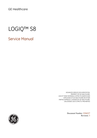 GE HEALTHCARE DIRECTION 5394227, REVISION 3  LOGIQ™ S8 SERVICE MANUAL  Table of Contents CHAPTER 1 Introduction Overview... 1 - 1 Purpose of Chapter 1... 1 - 1 Purpose of Service Manual... 1 - 1 Typical Users of the Basic Service Manual... 1 - 2 Models Covered by this Manual... 1 - 2 Purpose of Operator Manual(s)... 1 - 3 Important Conventions... 1 - 3 Conventions Used in this Manual... 1 - 3 Standard Hazard Icons... 1 - 4 Product Icons... 1 - 5 Safety Considerations... 1 - 7 Introduction... 1 - 7 Human Safety... 1 - 7 Mechanical Safety ...1-7 Electrical Safety... 1 - 8 Safe Practices... 1 - 8 Probes... 1 - 8 Auxiliary Devices Safety... 1 - 8 Labels Locations... 1 - 10 Main Label... 1 - 11 Dangerous Procedure Warnings... 1 - 12 Lockout/Tagout Requirements (For USA Only)... 1 - 12 Returning/Shipping System, Probes and Repair Parts... 1 - 12 Electromagnetic Compatibility (EMC)... 1 - 13 What is EMC?... 1 - 13 Compliance... 1 - 13 Electrostatic Discharge (ESD) Prevention... 1 - 13 Customer Assistance... 1 - 14 Contact Information... 1 - 14 System Manufacturer... 1 - 14  xiii  Table of Contents  