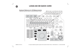 LOGIQ 200 OB QUICK CARD Keyboard Reference for OB Measurements BPD HC AC FL AFI CRL GS HR VOL  (Shaded areas indicate keys necessary for measurements described on reverse)  A  S  D  F  G  H  J  K  L  These measurement keys are programmable. To display current programmed settings, press the Calculation/Space Bar keys. New Patient  ID / Name  Report Page  1  1  2 Q  3 W  4 E  5 R  6  7  T  Y  8 U  9  2  0  I  X  C  V  B  Set  N  M  O  ,  2  = P  [ : ;  Z  1  .  ] ” ’  /  Measurement  ECG Position Ellipse  M Mode  Clear  L  R  Freeze  2286455–100 Rev 0  For help with additional questions, please call the Customer Answer Center at 1–800–682–5327, 1, 5 or 262–524–5698.  