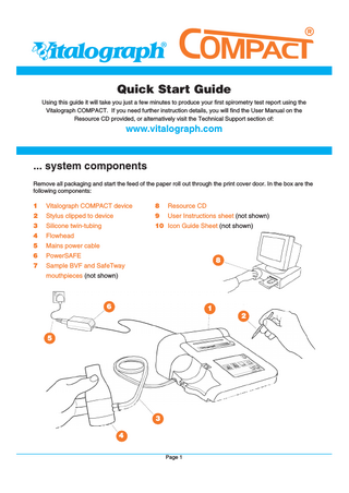 Vitalograph®  ompact®  Quick Start Guide Using this guide it will take you just a few minutes to produce your first spirometry test report using the Vitalograph COMPACT. If you need further instruction details, you will find the User Manual on the Resource CD provided, or alternatively visit the Technical Support section of:  www.vitalograph.com  ... system components Remove all packaging and start the feed of the paper roll out through the print cover door. In the box are the following components:  1  Vitalograph COMPACT device  8  Resource CD  2  Stylus clipped to device  9  User Instructions sheet (not shown)  3  Silicone twin-tubing  10 Icon Guide Sheet (not shown)  4  Flowhead  5  Mains power cable  6  PowerSAFE  7  Sample BVF and SafeTway  8  mouthpieces (not shown)  6  1 2  5  3 4 Page 1  