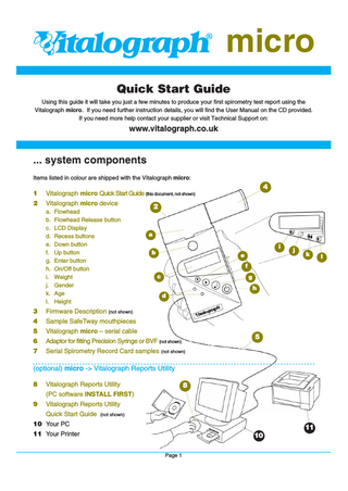 Vitalograph® micro Quick Start Guide Using this guide it will take you just a few minutes to produce your first spirometry test report using the Vitalograph micro. If you need further instruction details, you will find the User Manual on the CD provided. If you need more help contact your supplier or visit Technical Support on:  www.vitalograph.co.uk  ... system components Items listed in colour are shipped with the Vitalograph micro:  4 1 2  Vitalograph micro Quick Start Guide (this document, not shown) Vitalograph micro device a. Flowhead b. Flowhead Release button c. LCD Display d. Recess buttons e. Down button f. Up button g. Enter button h. On/Off button i. Weight j. Gender k. Age l. Height  2  a i b  e  j  k  f c  g h d  3  Firmware Description (not shown)  4  Sample SafeTway mouthpieces  5  Vitalograph micro – serial cable  6  Adaptor for fitting Precision Syringe or BVF (not shown)  7  Serial Spirometry Record Card samples (not shown)  5  (optional) micro -> Vitalograph Reports Utility 8  Vitalograph Reports Utility  8  (PC software INSTALL FIRST) 9  Vitalograph Reports Utility Quick Start Guide (not shown)  10 Your PC  11  11 Your Printer  10 Page 1  l  