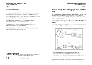 Vitalograph Gold Standard Plus Quick Start Guide Part 1  Customer Service  Vitalograph Gold Standard Plus Quick Start Guide Part 1  How To Set Up Your Vitalograph Gold Standard Plus  For the names and addresses of approved Vitalograph Service Agents, please contact any of the following offices or your local Vitalograph distributor. Vitalograph Ltd., Maids Moreton House, Buckingham, MK18 1SW, England Phone: (01280) 822811 Fax: (01280) 823302  The Vitalograph Gold Standard Plus is ready for use as soon as you take it out of its transit packaging. It is strongly recommended, however, that you familiarise yourself with this product first. The intention of this Quick Start Guide is to help you do this.  Vitalograph GmbH, Jacobsenweg 12, 22525 Hamburg, Germany Phone: (040) 547 391-0 Fax: (040) 547 391-40  Connecting the Vitalograph Gold Standard Plus To A Power Source  Vitalograph Inc., 8347 Quivira Road, Lenexa, Kansas 66215, USA Phone: (913) 888-4421 Fax: (913) 888-4259  To connect your Gold Standard Plus to a power source refer to the illustration below, and use the following procedure,  Vitalograph (Ire) Ltd., Gort Road Business Park, Ennis, Co. Clare, Ireland. Phone: (065) 6864100 Fax: (065) 6829289  Gold Standard Plus  21001204 Power Supply  *31297SPR Mains Cable  2120505 Printer Cable  Printer  2160100 Serial Cable  Vitalograph! is a registered trademark of Vitalograph Ltd. © Copyright Vitalograph 1998, 2003.  • Plug the Power Supply (21001204) into the back of the unit. • Connect the Mains Cable (31297SPR*) to the Power Supply. • Plug the other end of the Mains Cable into your nearest supply outlet.  Print Ref. 07034 Issue 2 * the number quoted here is for a 3 pin UK plug. Also available is the 2 pin Schuko version (31376SPR) and the US version (31375SPR).  