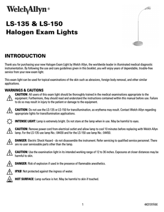 LS-135 & LS-150 Halogen Exam Lights  INTRODUCTION Thank you for purchasing your new Halogen Exam Light by Welch Allyn, the worldwide leader in illuminated medical diagnostic instrumentation. By following the use and care guidelines given in this booklet, you will enjoy years of dependable, trouble-free service from your new exam light. This exam light can be used for topical examinations of the skin such as abrasions, foreign body removal, and other similar applications.  WARNINGS & CAUTIONS CAUTION: All users of this exam light should be thoroughly trained in the medical examinations appropriate to the equipment. Furthermore, they should read and understand the instructions contained within this manual before use. Failure to do so may result in injury to the patient or damage to the equipment. CAUTION: Do not use the LS-135 or LS-150 for transillumination, as erythema may result. Contact Welch Allyn regarding appropriate lights for transillumination applications. INTENSE LIGHT: Lamp is extremely bright. Do not stare at the lamp when in use. May be harmful to eyes. CAUTION: Remove power cord from electrical outlet and allow lamp to cool 10 minutes before replacing with Welch Allyn lamp. For the LS-135 use lamp No.: 04430 and for the LS-150 use lamp No.: 04450. DANGER: Electric Shock Hazard - do not disassemble the instrument. Refer servicing to qualified service personnel. There are no user serviceable parts other than the lamp. CAUTION: Use the examination light in its intended working range of 12 to 36 inches. Exposures at closer distances may be harmful to skin. DANGER: Risk of explosion if used in the presence of flammable anesthetics. IPXØ: Not protected against the ingress of water. HOT SURFACE: Lamp surface is hot. May be harmful to skin if touched.  1  443191FAX  