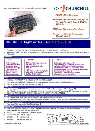 Summary • This is a summary of what the Lightwriter can do: read up on the features useful to you-see table of contents, inside front cover. HELP  Type: Result: Sections: Index: Repeat: Print: Quit:  MEM MEM MEM H. Plays the help-file Index. 1 to 9 to go to the section you want. Ø to return to the Index. Press the number again. P to print all sections-make sure that a printer is set up. On/C to escape the help-system.  DIRECT-MEMORIES  Type: Result: Store: Replace: Erase:  MEM then a letter/number-Words & Phrases such as MEM H are 'suggested examples'. Recalls the memory stored on that key. MEM MEM then a letter or number to store what's on-screen. As 'Store'. You will be warned that there already is a memory on that key. On/C then MEM MEM then the letter or number, then Y (ie, store ‘nothing’).  ABBREVIATION-EXPANSION MEMORIES  Type: Result: Store: Replace: Erase:  Code, then Space-eg: NY, S2N, ADDR, ADDR2. Recalls the memory stored on that key-combination-eg: HH=MY NAME IS HENRY HALL [Code]=[Text] or [Text]=[Code], then MEM MEM then +. As 'Store'. You will be warned that there already is a memory on that key. On/C then MEM MEM then + then Y (ie, store ‘nothing’).  SPEECH  Type:  Any text, then Replay. The Lightwriter will speak it, if speech is fitted (see rear label).  SOUNDS  Type: Result: Type: Notes:  MEM Replay B-key Plus-key Buzz-key B-key Plus-key Buzz-key etc. Each buzz-sound is played. MEM Replay S S S + Shift-key Buzz-key Shift-key Buzz-key etc. Shift Buzz gives a 2nd 'level of urgency'.  CALCULATOR  Type: Result:  On/C then 2+2 then =. 2+2=4.  PRINT  Type: Result:  MEM 6 (but if the user has stored a message on MEM 6, use MEM MEM MEM P). Prints the message-make sure that a printer is set up.  FEATURES  Delete a word: Spell a word: 2nd Conversation: Symbols: Editing: Ports:  MEM-Backspace deletes the last word. Shift-Replay spells the last word. Hold two conversations at the same time! A list of special symbols. Insert/delete/change your on-screen message. Use printer, scan, etc  SETUP SYSTEM  Type: Result: Browse: Change: Spoken: Help: Quit:  MEM Replay. Enters the setup system. Space or Backspace. + to change the current setup. Replay to speak the current setup. ? for a description of what the current setup does. On/C to escape the setup system - all changes are saved.  SOME USEFUL SETUPS  Speak: Every key Speak: Announce Tremor: Key touch: Key click: Key repeat: Lower case: SmartText: Mem speed:  For education. For the blind. For shaaaaaaaaaaakkkkkkkkkkkkkyyyyyyyyy fingers. Change the apparent key-pressure. Select the electronic 'click' on each key. Control the speed of the four repeat-keys. Select UPPER or lower-case. Insert automatic spaces after Periods, etc. Choose speed of memory-recall.  SPECIAL FUNCTIONS  Type: Result: Browse: Execute: Help: Quit:  MEM MEM MEM. Enters the special-functions system. Space or Backspace. Press the displayed key. ? for a description of what the current special-function does. On/C to escape the special-functions system.  MALFUNCTION?  Restore: Restart:  MEM MEM MEM L zero Y will restore 'as new' (factory) setups. Hold down the "Off" key for 15 seconds (do this on charge if unsuccessful); Your memories will be preserved!  