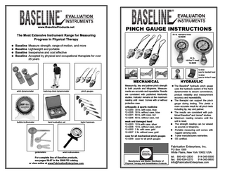 EVALUATION  EVALUATION  PINCH GAUGE INSTRUCTIONS  www.BaselineProducts.net  50 lb. standard head 12-0235  The Most Extensive Instrument Range for Measuring Progress in Physical Therapy      Baseline Measure strength, range-of-motion, and more Baseline Lightweight and portable Baseline Inexpensive and cost effective Baseline Accepted by physical and occupational therapists for over 25 years  50 lb. Hi-Res™ head 12-0239 12-0232 case for standard head 12-0234 case for Hi-Res™ head  wrist dynamometer  back-leg-chest dynamometer  pinch gauges  MECHANICAL  HYDRAULIC  Measure tip, key and palmer pinch strength in both pounds and kilograms. Measurements are accurate and repeatable. Results are consistent with published Markowitz studies. Indicator remains at the maximum reading until reset. Comes with or without protective case.   The Baseline® hydraulic pinch gauge uses the hydraulic system of the hand dynamometer to assure convenience, product reliability and measurement accuracy and repeatability.  The therapist can support the pinch gauge during testing. This yields a more accurate result for all pinch tests including tip, key and palmer.  The results are consistent with published Baseline® and Jamar® studies.  Maximum reading remains until the unit is reset.  The strength reading can be viewed as pounds or kilograms.  Portable measuring unit comes with rugged carrying case.  1-year manufacturers warrantee.  CE certified.  orthopedic & sports medicine 12-0200 30 lb. with case, blue 12-0205 30 lb. without case, blue 12-0201 60 lb. with case, red 12-0206 60 lb. without case, red bubble inclinometer  hand evaluation set  taylor hammers  weak and damaged hand 12-0203 10 lb.with case, silver 12-0208 10 lb. without case, silver 12-0202 2 lb. with case, gold 12-0207 2 lb. without case, gold case for all mechanical pinch gauges 12-0209 case for all pinch gauges  Fabrication Enterprises, Inc. goniometers  wrist inclinometers  For complete line of Baseline products, see pages 56-87 in the 2008 FEI catalog or view online at www.FabricationEnterprises.com  Fabrication Enterprises Incorporated  Manufacturer and Master Distributor of Physical Therapy and Rehabilitation Products  PO Box 1500 White Plains, New York 10602 USA tel: 800-431-2830 914-345-9300 fax: 800-634-5370 914-345-9800 info@FabricationEnterprises.com  