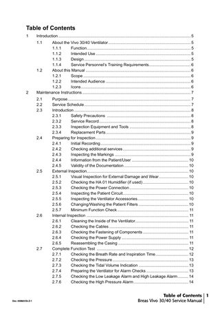 Table of Contents 1  Introduction ... 5 1.1  2  About the Vivo 30/40 Ventilator... 5 1.1.1 Function... 5 1.1.2 Intended Use ... 5 1.1.3 Design ... 5 1.1.4 Service Personnel’s Training Requirements... 6 1.2 About this Manual ... 6 1.2.1 Scope ... 6 1.2.2 Intended Audience ... 6 1.2.3 Icons ... 6 Maintenance Instructions ... 7 2.1 2.2 2.3  2.4  2.5  2.6  2.7  Doc. 003823 En Z-1  Purpose... 7 Service Schedule ... 7 Introduction ... 8 2.3.1 Safety Precautions ... 8 2.3.2 Service Record ... 8 2.3.3 Inspection Equipment and Tools ... 8 2.3.4 Replacement Parts ... 9 Preparing for Inspection ... 9 2.4.1 Initial Recording... 9 2.4.2 Checking additional services ... 9 2.4.3 Inspecting the Markings ... 9 2.4.4 Information from the Patient/User ... 10 2.4.5 Validity of the Documentation ... 10 External Inspection... 10 2.5.1 Visual Inspection for External Damage and Wear... 10 2.5.2 Checking the HA 01 Humidifier (if used) ... 10 2.5.3 Checking the Power Connection ... 10 2.5.4 Inspecting the Patient Circuit... 10 2.5.5 Inspecting the Ventilator Accessories... 10 2.5.6 Changing/Washing the Patient Filters ... 10 2.5.7 Minimum Function Check ... 11 Internal Inspection ... 11 2.6.1 Cleaning the Inside of the Ventilator... 11 2.6.2 Checking the Cables ... 11 2.6.3 Checking the Fastening of Components ... 11 2.6.4 Checking the Power Supply ... 11 2.6.5 Reassembling the Casing ... 11 Complete Function Test ... 12 2.7.1 Checking the Breath Rate and Inspiration Time... 12 2.7.2 Checking the Pressure ... 13 2.7.3 Checking the Tidal Volume Indication ... 13 2.7.4 Preparing the Ventilator for Alarm Checks ... 13 2.7.5 Checking the Low Leakage Alarm and High Leakage Alarm ... 14 2.7.6 Checking the High Pressure Alarm ... 14  Table of Contents 1 Breas Vivo 30/40 Service Manual  