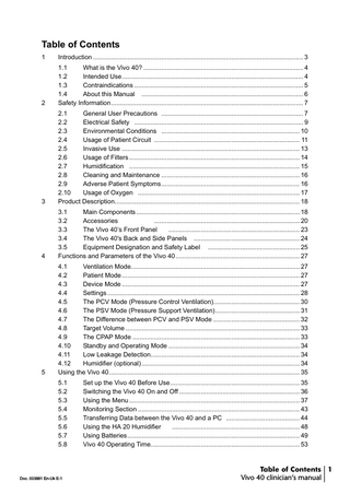 Table of Contents 1  Introduction ... 3  2  1.1 What is the Vivo 40? ... 4 1.2 Intended Use... 4 1.3 Contraindications ... 5 1.4 About this Manual ... 6 Safety Information... 7  3  2.1 General User Precautions ... 7 2.2 Electrical Safety ... 9 2.3 Environmental Conditions ... 10 2.4 Usage of Patient Circuit ... 11 2.5 Invasive Use ... 13 2.6 Usage of Filters ... 14 2.7 Humidification ... 15 2.8 Cleaning and Maintenance ... 16 2.9 Adverse Patient Symptoms... 16 2.10 Usage of Oxygen ... 17 Product Description... 18  4  3.1 Main Components ... 18 3.2 Accessories ... 20 3.3 The Vivo 40’s Front Panel ... 23 3.4 The Vivo 40's Back and Side Panels ... 24 3.5 Equipment Designation and Safety Label ... 25 Functions and Parameters of the Vivo 40 ... 27  5  4.1 Ventilation Mode... 27 4.2 Patient Mode ... 27 4.3 Device Mode ... 27 4.4 Settings ... 28 4.5 The PCV Mode (Pressure Control Ventilation)... 30 4.6 The PSV Mode (Pressure Support Ventilation)... 31 4.7 The Difference between PCV and PSV Mode ... 32 4.8 Target Volume ... 33 4.9 The CPAP Mode ... 33 4.10 Standby and Operating Mode ... 34 4.11 Low Leakage Detection... 34 4.12 Humidifier (optional) ... 34 Using the Vivo 40 ... 35 5.1 5.2 5.3 5.4 5.5 5.6 5.7 5.8  Doc. 003881 En-Uk E-1  Set up the Vivo 40 Before Use... 35 Switching the Vivo 40 On and Off ... 36 Using the Menu ... 37 Monitoring Section ... 43 Transferring Data between the Vivo 40 and a PC ... 44 Using the HA 20 Humidifier ... 48 Using Batteries... 49 Vivo 40 Operating Time... 53  Table of Contents 1 Vivo 40 clinician’s manual  