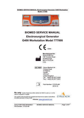 BIOMED SERVICE MANUAL Electrosurgical Generator G400 Workstation Model 777000  BIOMED SERVICE MANUAL Electrosurgical Generator G400 Workstation Model 777000 0344 Manufactured for: Gyrus ACMI Inc. 136 Turnpike Road Southborough MA 01772-2104  USA  Gyrus Medical Ltd Fortran Road St Mellons Cardiff CF3 0LT United Kingdom Tel: +44(0) 29 2077 6300 Fax: + 44(0) 29 2077 6301  Part Number: 177079-AB 2010-10  Rx only Caution-Federal law (USA) restricts the G400 for sale by, or on the order of, a physician or hospital. The contents of this document are copyright and should not be copied or used without the written permission of Gyrus ACMI.  Website: www.gyrusacmi.com  Gyrus ACMI G400 Workstation Part Number: 177079-AB  BIOMED SERVICE MANUAL  Page 1 of 57  