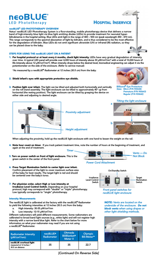 Hospital Inservice neoBLUE® LED PHOTOTHERAPY OVERVIEW Natus’ neoBLUE LED Phototherapy System is a floor-standing, mobile phototherapy device that delivers a narrow band of high-intensity blue light via blue light emitting diodes (LEDs) to provide treatment for neonatal hyperbilirubinemia in the hospital setting. Blue LEDs emit light in the range of 400 – 500 nm (peak wavelength 450 - 470 nm). This range corresponds to the spectral absorption of light by bilirubin, and is thus considered to be the most effective for the degradation of bilirubin. Blue LEDs do not emit significant ultraviolet (UV) or infrared (IR) radiation, so they can be placed close to the baby. STEPS FOR USING THE neoBLUE LIGHT ON A PATIENT 1. Per hospital protocol or at least every 6 months, check light intensity. LEDs have very gradual degradation of intensity over time. A typical LED panel will provide over 4,000 hours of intensity above 30 µW/cm2/nm* with a total of 10,000 hours of life (intensity above 12 µW/cm2/nm*). When intensity drops below the desired level, biomedical engineering can adjust it via the potentiometer on the side of the enclosure. (Refer to service manual) *As measured by a neoBLUE® Radiometer at 12 inches (30.5 cm) from the baby. 2. Shield infant’s eyes with appropriate protective eye shields. 3. Position light over infant. The light can be tilted and adjusted both horizontally and vertically on the roll stand assembly. The light enclosure can be tilted to approximately 40° up from horizontal (the resting position). The light enclosure can be tilted by grasping the device on either side and adjusting to desired angle.  a  Biliband® Eye Protectors  Sizes: Micro (P/N 900644) Premature (P/N 900643) Regular (P/N 900642)  Tilting the light enclosure  Proximity adjustment  b Height adjustment When adjusting the proximity, hold up the neoBLUE light enclosure with one hand to lessen the weight on the rail. 4. Note hour count on timer. If you track patient treatment time, note the number of hours at the beginning of treatment, and again at the end of treatment.  Timer  Vents - Do Not Block  5. Turn on power switch on front of light enclosure. This is the green switch in the center of the front panel.  Power Cord Attachment 6. Press Target Illumination Switch to center light over infant. Confirm placement of the light to cover maximum surface area of the baby for best results. The target light is red and should be centered over the baby’s torso.  On/Standby Switch Irradiance Level Control Switch  7. Per physician order, select High or Low intensity at Irradiance Level Control Switch. Depending on your hospital protocol, high may correspond with “double” or “triple” phototherapy. Low typically corresponds to “single” phototherapy.  Target Illumination Switch  Front panel switches for neoBLUE light enclosure  Intensity Measurements The neoBLUE light is calibrated at the factory with the neoBLUE® Radiometer to yield the following intensities at 12 inches (30.5 cm) from the baby: a. High intensity: 30-35 µW/cm2/nm b. Low intensity: 12-15 µW/cm2/nm Different radiometers will yield different measurements. Some radiometers are calibrated to broad band light sources (e.g., white light) and will not register high intensity with a narrow band blue light. Refer to the chart below for more information on what your radiometer may read if you are not using a neoBLUE® Radiometer.  Radiometer Intensity (µW/cm2/nm): neoBLUE overhead light measured at 12 inches / 30.5 cm distance  neoBLUE® Radiometer  Ohmeda BiliBlanket® Meter II  Olympic Bili-Meter™  35  35  22.7  [Continued On Reverse Side]  NOTE: Vents are located on the underside of the enclosure. Do not block vents when using drapes or other light shielding methods.  