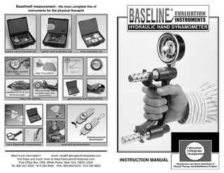 Baseline® measurement - the most complete line of instruments for the physical therapist  HYDRAULIC HAND DYNAMOMETER  3-piece hand evaluation set  7-piece hand evaluation set  digital display, extended range  larger lifting platform  available in 2, 10, 30 and 60 pound ranges  300 pound large head extended range hand dynamometer  many new options...  wrist evaluation set  goniometers and inclinometers  hydraulic push-pull dynamometers  more Baseline® measurement  push-pull dynamometers  Want more information? email: info@FabricationEnterprises.com find these and much more at www.FabricationEnterprises.com Post Office Box 1500, White Plains, New York 10602 (USA) Tel: 800-431-2830 / 914-345-9300 FAX: 800-634-5370 / 914-345-9800  INSTRUCTION MANUAL  