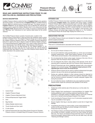 Pressure Infusor Directions for Use READ AND UNDERSTAND INSTRUCTIONS PRIOR TO USE AND FOLLOW ALL WARNINGS AND PRECAUTIONS.  .  90ºF 32ºC 50ºF 10ºC  English  0086  Rx ONLY  DEVICE DESCRIPTION  INTENDED USE  ConMed Pressure Infusors control the flow of Irrigation Fluid to the operative site during surgery. To control the flow of Irrigation Fluid the ConMed Pressure Infusors utilize an external source of pressurized gas. The desired amount of Irrigation Fluid flow can be selected by the user by adjusting the external gas pressure used to expand the Inflation Bladder which in turn pressurizes the bag of Irrigation Fluid. Because there are a variety of sources of pressurized gas see “Warnings” and “Instructions for Use” sections listed below for the correct selection.  ConMed Pressure Infusors have been specifically designed to provide delivery of pressurized Irrigation Fluid to the operative site during surgery. ConMed Pressure Infusors utilize external pressurized gas to provide variable irrigation pressures up to 750 mmHg. The Pressure Infusor allows the use of irrigation fluid bags by pressurizing the bag within a closed chamber to control the flow of Irrigant Fluid into the irrigation instrument. The ConMed 1 Liter and Dual 1 Liter Pressure Infusors will accept bags ranging from 500mL to 1L. The ConMed 3 Liter Pressure Infusor will accept bags ranging from 500mL to 3L.  The ConMed Pressure Infusor consists of several parts. Located on the Pressure Infusor Control Panel (1) there are three user interfaces used to control the flow of Irrigation Fluid. The irrigation Pressure Gauge (2) is used to display the irrigation pressure selected by the user. The Irrigation Pressure Adjustment Knob (3) is used by the user to adjust or select the desired irrigation pressure. The Pressure/Depressurize Toggle Switch (4) is used to either pressurize (Turn On) or depressurize (Turn Off) the device. Other features of the Pressure Infusor are the Door (5), the Bag Harness (6), the Inflation Bladder (7), the Thumb Handle and Door Latch (8), the IV pole clamps (9), and the External Pressurized Gas Input fitting (10) The use of the Pressure Infusor features, are further described in the sections below.  INDICATIONS FOR USE The ConMed Pressure Infusors are indicated for irrigation and infiltration during general surgical procedures.  CONTRAINDICATIONS There are no contraindications associated with this product.  WARNINGS 1.  Do not use for infusion of blood or IVs.  2.  Do not use for distention of the operating field, e.g. not for use in procedures including hysteroscopy, TURP (trans-urethral resection of the prostate), TCRE (trans-cervical resection of the endometrium) or cystoscopy.  3.  Do not pressurize the Infusor using oxygen, because of the risk of fire or exposure when the Pressure Infusor depressurizes.  4.  Do not pressurize the Infusor using nitrous oxide because of the risk of exposing staff to anesthetic gas when the Pressure Infusor depressurizes.  5.  External Pressurized gas source must be equipped with a low pressure regulator and a pressure gauge. The maximum output pressure of the regulated gas source must not exceed 60 psi.  6.  Pressure Infusors should only be used by medical professionals thoroughly trained in the use of the device and applicable procedures.  7.  During use, particular attention to fluid volumes should be observed to avoid any clinical complications arising from systemic absorption. Always use the minimum pressure necessary to maintain adequate irrigation flow during the procedure.  8.  Do not modify this device; modifications may pose significant possible hazards and/or impair the continuous safe operation of the device.  (I. V. Pole)  PRECAUTIONS (Tubing/Hose)  1.  Control Panel  2.  Irrigation Pressure Gauge  3.  Irrigation Pressure Adjustment Knob  4.  Pressure/Depressurize Toggle Switch  5.  Door  6.  Bag Harness  7.  Inflation Bladder (behind door)  8.  Thumb Handle and Door Latch  9.  IV pole clamps  10. External Pressurized Gas Input Fitting (Quick-Connect for Domestic Pressure Infusors or threaded fitting for European Pressure Infusors)  1.  Federal law (USA) restricts sale of this device by or on the order of a physician.  2.  Follow irrigation fluid manufacturer’s recommendations for irrigation fluid heating guidelines to aid in avoiding unplanned hypothermia. Avoid excessive or prolonged heating of irrigation bags to avoid risk of thermal injury and to maintain pharmacological integrity of the irrigant.  3.  Avoid mounting the Pressure Infusor on an IV pole above equipment which may be susceptible to fluid ingress.  4.  Ensure irrigation fluid bag is securely spiked to avoid risk of irrigant fluid leakage.  5.  If transferring the Infusor to a hard surface, avoid contact between the surface and the gas line fitting to prevent damage to the External 		 Pressurized Gas input fitting.  6.  The Pressure Infusor and External Pressurized Gas Source Tubing/Hose are provided non-sterile, reusable and are to be used outside the sterile field only. The Infusor and External Pressurized Gas Source Tubing/Hose must be thoroughly cleaned before the first use and after every use (see “Cleaning and Storage” section).  