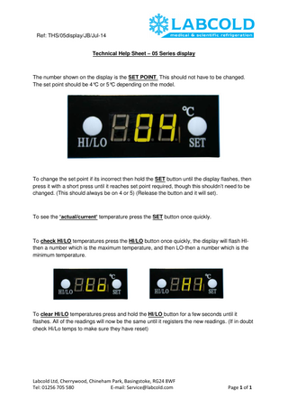 Ref: THS/05display/JB/Jul-14 Technical Help Sheet – 05 Series display  The number shown on the display is the SET POINT. This should not have to be changed. The set point should be 4°C or 5°C depending on the model.  To change the set point if its incorrect then hold the SET button until the display flashes, then press it with a short press until it reaches set point required, though this shouldn’t need to be changed. (This should always be on 4 or 5) (Release the button and it will set).  To see the ‘actual/current’ temperature press the SET button once quickly.  To check HI/LO temperatures press the HI/LO button once quickly, the display will flash HIthen a number which is the maximum temperature, and then LO-then a number which is the minimum temperature.  To clear HI/LO temperatures press and hold the HI/LO button for a few seconds until it flashes. All of the readings will now be the same until it registers the new readings. (If in doubt check Hi/Lo temps to make sure they have reset)  Labcold Ltd, Cherrywood, Chineham Park, Basingstoke, RG24 8WF Tel: 01256 705 580 E-mail: Service@labcold.com  Page 1 of 1  