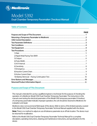Model 5392  Dual Chamber Temporary Pacemaker Checkout Manual Table of Contents PAGE Purpose and Scope of This Document... 1 Returning a Temporary Pacemaker to Medtronic... 2 5392 Control Description... 2 Test Parameter Definitions... 3 Test Conditions... 4 Test Equipment... 4 Test Procedures... 5 1) Rate... 5 2) Rapid Atrial Pacing Test (RAP)... 5 3) Output... 6 4) Pulse Width... 7 5) A/V Interval... 7 6) Sensitivity... 8 7) Emergency... 9 8) Inactive Current Drain... 9 9) Active Current Drain... 9 10) Battery Removal – Pacing Continuation Test... 10 Error Buttons and Messages... 10 Returned Product Information Report... 11  Purpose and Scope of This Document This manual is intended for use by a qualified engineer or technician for the purpose of checking the operation of a Medtronic Model 5392 Dual Chamber Temporary Pacemaker. The instructions in this manual cover testing the electrical parameters of the Model 5392 temporary pacemaker. If checkout of a temporary pacemaker indicates improper operation, the unit should be returned to Medtronic for evaluation and repair. Medtronic does not recommend field repair of this device. Refer to terms of the limited warranty covered in the Model 5392 Dual Chamber Temporary Pacemaker Technical Manual supplied with the device. Note: There is no method to adjust an out-of-tolerance parameter at an off-site location. The device must be returned for recalibration. Refer to the Model 5392 Dual Chamber Temporary Pacemaker Technical Manual for a complete description, operating instructions, cleaning and maintenance instructions, and specifications for this device.  1  