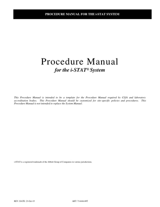 PROCEDURE MANUAL FOR THE i-STAT SYSTEM  Procedure Manual for the i-STAT® System  This Procedure Manual is intended to be a template for the Procedure Manual required by CLIA and laboratory accreditation bodies. This Procedure Manual should be customized for site-specific policies and procedures. This Procedure Manual is not intended to replace the System Manual.  i-STAT is a registered trademark of the Abbott Group of Companies in various jurisdictions.  REV. DATE: 23-Oct-15  ART: 714446-00T  