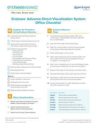Endosee® Advance Direct Visualization System Office Checklist*   Supplies for Procedure Using Endosee Advance  	 1 Cleaned/disinfected Endosee Advance display module   1  Turn Endosee Advance display module “ON,” press “START,” press “NEW PATIENT,” and enter a patient ID. Press “START EXAM”.  2  Open the sterile single-use cannula package.  1 Sterile single-use Endosee Advance cannula 	Sterile saline (hanging bag with pressure cuff or 60cc syringe and extension tubing) 	Endosee Convenience Kit† • 1 Drape (36'x36") • 3 Swabsticks (8") • 1 Fundus Sound • 1 Cervical Dilator • 1 Syringe (60cc) with Extension Tubing • 1 Under-Buttocks Drape Pouch • 1 Lubricating Jelly (3g) • 1 Povidone-Iodine Solution (3/4 oz) Speculum (open-sided speculum recommended)  Endosee Advance Steps  3	Open the cannula handle to the down position and slide on the display module, locking securely into place. 4	Check that the light is on the cannula. 5	Attach saline tubing to the cannula. Flush the system until all air bubbles in the fluid line are purged to remove air. The system is now ready for use. 6	When case is completed, you can remove the display module to review any recorded photos or video with your patient.  Disposable Os Finder™  7	Dispose of the single-use cannula per your facility’s policy.  Alcohol wipes and/or CaviWipes®  8	Clean/disinfect display module as per Instructions For Use.  Optional Surgical Stabilizer or Tenaculum Working Channel Instruments EM Biopsy Device packaged with Endosee Advance cannula  9	Slide display module directly onto the Endosee Advance docking station after each use to recharge battery. 10	Connect docking station via USB cable to your computer to transfer any photos or video.  EM Biopsy Device collection container         Other Considerations  Patient’s pain tolerance and level of anxiety – NSAIDs, Topical Analgesic, Anxiolytics Patient’s parity/cervical status – Dilation, Cervical softening/Cytotec®  Part Number  Description  ES9000  Endosee Advance Display Module  ESPX5  Endosee Advance Cannula, 5-pack  ES-TRAY  Endosee System Convenience Kit, 5-pack  ES-BPSY  Biopsy Forceps, 5 Fr, 460 mm  ES-LNGR  Spoon Forceps, Long Serrated, 5 Fr, 460 mm  ES-FBGR  Foreign Body Grasper, Fenestrated, 5 Fr, 460 mm  ES-SCIS  Ureter Slitting Scissors, Single Action, 5 Fr, 460 mm  Patient’s time of cycle, if premenopausal  *Not a substitute for the Endosee Advance Instructions for Use. †Sold separately. ©2019 CooperSurgical,Inc. US-END-1900009 08/19  Cytotec® is a registered trademark of G.D. Searle, LLC. CaviWipe® is a registered trademark of Metrex Research, LLC.  