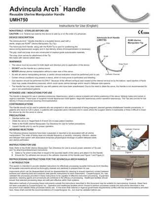 Advincula Arch Handle ™  Reusable Uterine Manipulator Handle  UMH750  Instructions for Use (English) NON-STERILE • STERILIZE BEFORE USE CAUTION: U.S. Federal law restricts this device to sale by or on the order of a physician.  DEVICE DESCRIPTION  Advincula Arch Handle (UMH750)  The Advincula Arch™ Handle (Handle) is a reusable device used with a sterile, single-use RUMI® Uterine Manipulator Tip (Tip).  RUMI Uterine Manipulator Tip  Grip  The Advincula Arch Handle along with the RUMI Tip is used for positioning the uterus during laparoscopic surgery and in dye delivery where chromopertubation is necessary. The grip, shaft and snap drum are constructed of medical grade autoclavable materials. The snap drum serves for attachment of the Tip. Not made with natural rubber latex.  Shaft  WARNINGS  Snap Drum  • The uterus must be sounded for both depth and direction prior to application of the device. • DO NOT use the Handle as a uterine sound. • NEVER attempt uterine manipulation without a clear view of the uterus. •	As with all uterine manipulating devices, a careful clinical evaluation should be performed prior to use.  Catheter Channel  •	Certain clinical conditions may present a uterus, which is more prone to perforation and bleeding. •	Dye injection should be performed SLOWLY. Because of the efficient air/liquid seal created at the internal cervical os by the balloon, rapid injection of fluids (dye) may create intrauterine pressures, which could cause uterine damage and/or result in fallopian tube spasms. •	The Handle has only been tested for use with patients who have been anesthetized. Due to the need to dilate the cervix, the Handle is not recommended for use in non-anesthetized patients.  INTENDED USE / INDICATIONS FOR USE The Handle is designed for use in operative endoscopy (laparoscopy), where a uterus is present and where positioning of the uterus, fallopian tubes and ovaries or vagina is desirable. These types of surgeries include laparoscopic tubal ligation, diagnostic laparoscopy and/or operative laparoscopy. The Tips also provide for dye delivery in those procedures requiring chromopertubation.  CONTRAINDICATIONS The Handle should not be used in patients who are pregnant or who are suspected of being pregnant, planned gamete intrafallopian transfer procedures, in patients who have an IUD in place, in patients with suspected pelvic infections and in cases where the surgeon deems it inadvisable or finds it difficult to insert the silicone tip into the cervix or uterus.  PRECAUTIONS • • • •  Sterilize before use. Dilate the cervix to Hegar/Hank 8 (French 24) to ease patient insertion. Refer to the RUMI Uterine Manipulator Tip Directions for Use for further precautions. Inspect Handle prior to use for proper operation. Catheter Channel  ADVERSE REACTIONS The following adverse reactions have been suspected or reported to be associated with all uterine manipulators. The order of listing does not indicate frequency or severity: cramping, infection, uterine and fallopian tube spasm with associative temporary physiological blockage of patient fallopian tubes and uterine perforation.  INSTRUCTIONS FOR USE Note: Refer to the RUMI Uterine Manipulator Tips Directions for Use to ensure proper selection of Tip size and Tip attachment/detachment instructions. 1.		 Select a Tip which is less than or equal to the sounded depth of the uterus and attach it to the Handle. 2. Ensure the Tip catheters are secure in the catheter channels of the Handle (see Figure 1 and Figure 2).  REPROCESSING INSTRUCTIONS FOR THE ADVINCULA ARCH HANDLE  Tip  Tip Catheters  Figure 1 Catheter Channel  1. INTRODUCTION This section is intended to provide detailed instructions for effectively processing reusable Advincula Arch Handles. All reusable instruments should be thoroughly cleaned and sterilized to prepare them for use. Instruments which can be disassembled should be disassembled for cleaning to ensure maximum contact between surfaces and cleaning tools and solutions (see specific instructions for each instrument). CooperSurgical, Inc. has validated the processes provided in these instructions to be capable of effective instrument processing. Equipment, operators, cleaning agents and procedures all contribute to the efficacy of processing. Healthcare facilities should ensure that selected processing steps are safe and effective within their systems.  Figure 2  Alternative methods of processing these instruments outside the instructions described in this document may be suitable for reprocessing; however, these have not been evaluated by CooperSurgical, Inc. Operators and healthcare facilities which choose to perform processes outside the instructions described in this document must validate these processes before use. In the event that national or regional government requirements conflict with the recommendations provided here, these shall override the recommendations of CooperSurgical, Inc., but must be validated before use.  1  