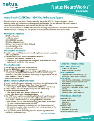 Natus NeuroWorks  ™  Quick Guide  Operating the XLTEK Trex™ HD Video Ambulatory System This guide provides an overview of the steps needed to operate the XLTEK Trex HD video ambulatory system, including starting and terminating an ambulatory study, and uploading EEG and video data. This system is used to record EEG and/or PSG signals in synchrony with high definition (HD) video. The Trex HD camcorder can be used for ambulatory video recordings only. Video data is recorded to the camcorder’s internal memory or SD memory card and uploaded to the acquisition station after the study has ended.  Main System Components XLTEK Trex HD amplifier Trex HD video adaptor • SONY HDR-PJ790V camcorder • SONY Infrared light attachment • SD Memory card for camcorder (128GB SDXC card) • Camcorder tripod and clamp • Carrying case and Trex pouch • •  Preparing Trex HD Amplifier 1. Insert two brand new AA batteries into the Trex HD amplifier and connect it to acquisition station using USB cable. 2. In Natus Database select TOOLS > AMBULATORY MANAGER: a. For Headbox, select Headbox Connected to SB. b. Ensure there are no studies displayed and that Memory Used indicates 0%. To erase studies stored in Trex HD, click “Clear Memory…”  Preparing Camcorder 1. Plug camcorder into power supply and turn power ON. 2. Insert the 128GB SDXC* memory card into camcorder. 3. With camcorder in MOVIE mode set the settings using the LCD touch screen panel according to “CAMCORDER SETTINGS CHECKLIST” box. Ensure that Infrared Light attachment is connected to camcorder and review settings for NightShot mode indicated under “INFRARED LIGHT ATTACHMENT.”  Camcorder Settings Checklist† MENU > IMAGE QUALITY/SIZE 99 REC MODE > LONG TIME LP 99 HD/MP4/STD SETTING > HD QUALITY  MENU > CAMERA/MIC 99 CAMERA SETTINGS > NIGHTSHOT LIGHT > ON 99 MICROPHONE > AUDIO MODE > 2CH STEREO  *Only use memory card provided by Natus.  MENU > SETUP  Starting Ambulatory Study with Patient  99 MEDIA SETTINGS > MEDIA SELECT > MEMORY CARD  1. Connect Trex HD and camcorder to acquisition station. Ensure camcorder is powered ON. 2. Verify the camcorder’s LCD screen displays “Mass Storage Connected”. If it does not go to MENU > SETUP > CONNECTION > USB Select > USB Connect. 3. In Natus Database, start a new study by selecting New EEG or New Sleep. 4. Complete Study Information form and: a. Under Headbox Name, select Headbox Connected to USB. b. Under Video Source, select Use ambulatory video. 5. Click START to start acquisition. An Ambulatory Video Test will begin (this may take several minutes). You can also re-start the video test by putting the camcorder in “Mass Storage Connected” display and choosing CONTROLS > VIDEO TEST. a. When prompted, stop USB connection by pressing USB Connect on camcorder’s LCD screen. Do not physically disconnect USB cable! b. Follow prompts as requested to complete video test, then disconnect camcorder’s USB cable. If prompted to put the camcorder in movie recording mode, press the camcorder icon on the LCD screen. 6. Set up patient and perform other startup protocols as described in your NeuroWorks manual (such as Impedance Check). continued on next page  99 MEDIA SETTINGS > FORMAT > MEMORY CARD  (follow prompts) 99 MEDIA SETTINGS > FILE NUMBER > RESET 99 CONNECTION > USB CONNECT SETTING > MASS  STORAGE 99 GENERAL SETTINGS > BEEP > OFF 99 GENERAL SETTINGS > DEMO MODE > OFF  Infrared Light Attachment MODEL HVL-LEIR1: 99 Requires two AA batteries 99 MODE: IR ON 99 BRIGHT: LEVEL 2  MODEL HVL-HRIL: 99 MODE: IR LIGHT 99 BRIGHTNESS: MID-POSITION †Set with camcorder in MOVIE mode.  www.natus.com  