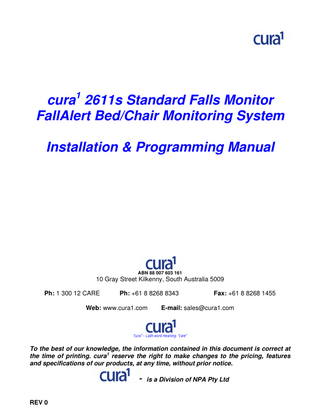 cura1 2611s Standard Falls Monitor FallAlert Bed/Chair Monitoring System Installation & Programming Manual  ABN 88 007 603 161  10 Gray Street Kilkenny, South Australia 5009 Ph: 1 300 12 CARE  Ph: +61 8 8268 8343  Web: www.cura1.com  Fax: +61 8 8268 1455  E-mail: sales@cura1.com  “cura” – Latin word meaning- “care”  To the best of our knowledge, the information contained in this document is correct at the time of printing. cura1 reserve the right to make changes to the pricing, features and specifications of our products, at any time, without prior notice.  	
  -­	
   is a Division of NPA Pty Ltd REV 0  