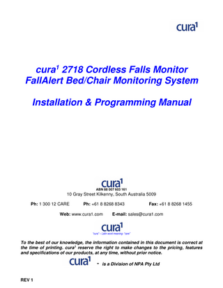 cura1 2718 Cordless Falls Monitor FallAlert Bed/Chair Monitoring System Installation & Programming Manual  ABN 88 007 603 161  10 Gray Street Kilkenny, South Australia 5009 Ph: 1 300 12 CARE  Ph: +61 8 8268 8343  Web: www.cura1.com  Fax: +61 8 8268 1455  E-mail: sales@cura1.com  “cura” – Latin word meaning- “care”  To the best of our knowledge, the information contained in this document is correct at the time of printing. cura1 reserve the right to make changes to the pricing, features and specifications of our products, at any time, without prior notice.  - is a Division of NPA Pty Ltd REV 1  