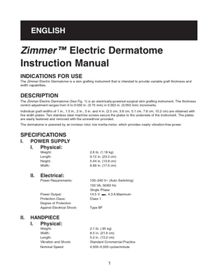 ENGLISH  Zimmer™ Electric Dermatome Instruction Manual INDICATIONS FOR USE The Zimmer Electric Dermatome is a skin grafting instrument that is intended to provide variable graft thickness and width capabilities.  DESCRIPTION The Zimmer Electric Dermatome (See Fig. 1) is an electrically-powered surgical skin grafting instrument. The thickness control adjustment ranges from 0 to 0.030 in. (0.75 mm) in 0.002 in. (0.050 mm) increments. Individual graft widths of 1 in., 1.5 in., 2 in., 3 in. and 4 in. (2.5 cm, 3.8 cm, 5.1 cm, 7.6 cm, 10.2 cm) are obtained with five width plates. Two stainless steel machine screws secure the plates to the underside of the instrument. The plates are easily fastened and removed with the screwdriver provided. The dermatome is powered by an ironless rotor, low inertia motor, which provides nearly vibration-free power.  SPECIFICATIONS I.  POWER SUPPLY I. Physical: Weight: Length: Height: Width:  II.  Electrical: Power Requirements:  Power Output: Protection Class: Degree of Protection Against Electrical Shock:  II.  2.6 lb. (1.18 kg) 9.12 in. (23.2 cm) 5.44 in. (13.8 cm) 6.69 in. (17.0 cm)  100–240 V~ (Auto Switching) 150 VA, 50/60 Hz Single Phase 14.5 V , 4.3 A Maximum Class 1 Type BF  HANDPIECE I. Physical: Weight: Width: Length: Vibration and Shock: Nominal Speed:  2.1 lb. (.95 kg) 8.5 in. (21.6 cm) 5.2 in. (13.2 cm) Standard Commercial Practice 4,500–5,500 cycles/minute  1  