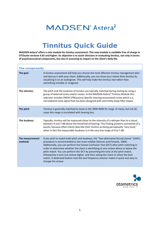 Tinnitus Quick Guide MADSEN Astera² offers a new module for tinnitus assessment. This new module is available free of charge in OTOsuite versions 4.65 and higher. Its objective is to assist clinicians in evaluating tinnitus, not only in terms of psychoacoustical components, but also in assessing its impact on the client’s daily life. The components The goal  A tinnitus assessment will help you choose the most effective tinnitus management plan and discuss it with your client. Additionally, you can show your clients their tinnitus by visualizing it on an audiogram. This will help make the tinnitus real rather than something invisible or imagined.  The stimulus  The pitch and the loudness of tinnitus are typically matched during testing by using a group of external tones and/or noises. In the MADSEN Astera² Tinnitus Module this selection includes FRESH (FREquency Specific Hearing assessment) noise which is a narrowband noise signal that has been designed with extremely steep filter slopes.  The pitch  Tinnitus is generally matched to tones in the 3000-4000 Hz range. In many, but not all, cases this range is correlated with hearing loss.  The loudness  Typically, tinnitus will be measured closer to the intensity of a whisper than to a shout, between 4 and 7 dB above the threshold of hearing. This finding presents somewhat of a puzzle, because often clients describe their tinnitus as being perceptually "very loud," when in fact the measurable loudness is in the very low range of 4 to 7 dB.  The measurement methods  If you wish to match both pitch and loudness, the “two-alternative forced choice” (2AFC) procedure is recommended as the most reliable (Vernon and Fenwick, 1984). Additionally, you can perform the Octave Confusion Test (OCT) after pitch matching in order to determine whether the client is identifying at one octave above or below the pitch match. You can perform the OCT by presenting the tone at the pitch match, followed by a tone one octave higher, and then asking the client to select the best match. A dedicated button next the test frequency selector makes it quick and easy to change the octave.  1  