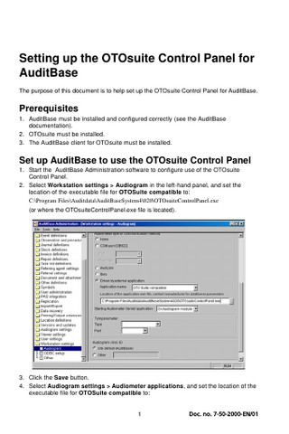 Setting up the OTOsuite Control Panel for AuditBase The purpose of this document is to help set up the OTOsuite Control Panel for AuditBase.  Prerequisites 1. AuditBase must be installed and configured correctly (see the AuditBase documentation). 2. OTOsuite must be installed. 3. The AuditBase client for OTOsuite must be installed.  Set up AuditBase to use the OTOsuite Control Panel 1. Start the AuditBase Administration software to configure use of the OTOsuite Control Panel. 2. Select Workstation settings > Audiogram in the left-hand panel, and set the location of the executable file for OTOSuite compatible to: C:Program FilesAuditdataAuditBaseSystem4020OTOsuiteControlPanel.exe (or where the OTOsuiteControlPanel.exe file is located).  3. Click the Save button. 4. Select Audiogram settings > Audiometer applications, and set the location of the executable file for OTOSuite compatible to:  1  Doc. no. 7-50-2000-EN/01  