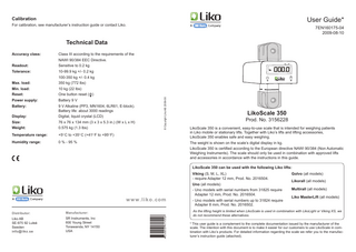 User Guide*  Calibration For calibration, see manufacturer’s instruction guide or contact Liko.  7EN160175-04 2009-08-10  Technical Data Accuracy class:	Class III according to the requirements of the NAWI 90/384 EEC Directive. Sensitive to 0.2 kg  Tolerance:  10 -99.9 kg +/- 0.2 kg  				  100-350 kg +/- 0.4 kg  Max. load:		  350 kg (772 lbs)  Min. load: 		  10 kg (22 lbs)  Reset: 		  One button reset ( 0 )  Power supply: 		  Battery 9 V  Battery: 		 				  9 V Alkaline (PP3, MN1604, 6LR61, E-block). Battery life: about 3000 readings  Display: 		  Digital, liquid crystal (LCD)  Size: 		  76 x 76 x 134 mm (3 x 3 x 5.3 in.) (W x L x H)  Weight: 		  0.575 kg (1.3 lbs)  Temperature range:  +5 C to +35 C (+41 F to +95 F)  Humidity range:  0 % - 95 %  o  o  o  © Copyright Liko AB 2009-08  Readout: 		  o  LikoScale 350  Prod. No. 3156228 LikoScale 350 is a convenient, easy-to-use scale that is intended for weighing patients in Liko mobile or stationary lifts. Together with Liko’s lifts and lifting accessories, LikoScale 350 enables safe and easy weighing. The weight is shown on the scale’s digital display in kg. LikoScale 350 is certified according to the European directive NAWI 90/384 (Non Automatic Weighing Instruments). The scale should only be used in combination with approved lifts and accessories in accordance with the instructions in this guide. LikoScale 350 can be used with the following Liko lifts: Viking (S, M, L, XL) - require Adapter 12 mm, Prod. No. 2016504. Uno (all models)  w w w . l i k o . com Distributor:  Manufacturer:  Liko AB SE-975 92 Luleå Sweden info@liko.se  SR Instruments, Inc 600 Young Street Tonawanda, NY 14150 USA  -U  no models with serial numbers from 31825 require Adapter 12 mm, Prod. No. 2016504. - Uno models with serial numbers up to 31824 require Adapter 8 mm, Prod. No. 2016502.  Golvo (all models) Likorall (all models) Multirall (all models) Liko MasterLift (all models)  As the lifting height is limited when LikoScale is used in combination with LikoLight or Viking XS, we do not recommend these alternatives. * This user guide is a complement to the complete documentation issued by the manufacturer of the scale. The intention with this document is to make it easier for our customers to use LikoScale in combination with Liko’s products. For detailed information regarding the scale we refer you to the manufacturer’s instruction guide (attached).  