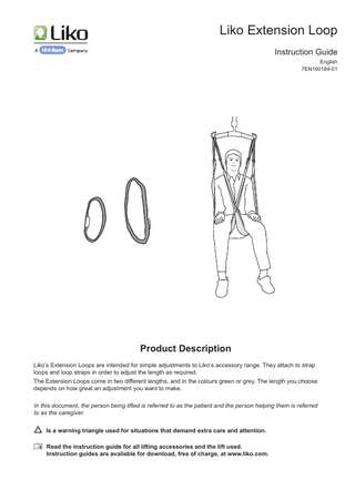 Liko Extension Loop Instruction Guide English 7EN160184-01  Product Description Liko’s Extension Loops are intended for simple adjustments to Liko’s accessory range. They attach to strap loops and loop straps in order to adjust the length as required. The Extension Loops come in two different lengths, and in the colours green or grey. The length you choose depends on how great an adjustment you want to make. In this document, the person being lifted is referred to as the patient and the person helping them is referred to as the caregiver. Is a warning triangle used for situations that demand extra care and attention. Read the instruction guide for all lifting accessories and the lift used. Instruction guides are available for download, free of charge, at www.liko.com.  