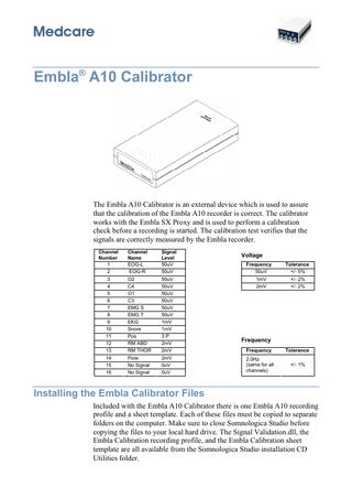 Embla® A10 Calibrator  The Embla A10 Calibrator is an external device which is used to assure that the calibration of the Embla A10 recorder is correct. The calibrator works with the Embla SX Proxy and is used to perform a calibration check before a recording is started. The calibration test verifies that the signals are correctly measured by the Embla recorder. Channel Number 1 2 3 4 5 6 7 8 9 10 11 12 13 14 15 16  Channel Name EOG-L EOG-R O2 C4 O1 C3 EMG S EMG T EKG Snore Pos RM ABD RM THOR Flow No Signal No Signal  Signal Level 50uV 50uV 50uV 50uV 50uV 50uV 50uV 50uV 1mV 1mV 3P 2mV 2mV 2mV 0uV 0uV  Voltage Frequency  Tolerance  50uV 1mV 2mV  +/- 5% +/- 2% +/- 2%  Frequency Frequency  Tolerance  2.0Hz (same for all channels)  +/- 1%  Installing the Embla Calibrator Files Included with the Embla A10 Calibrator there is one Embla A10 recording profile and a sheet template. Each of these files must be copied to separate folders on the computer. Make sure to close Somnologica Studio before copying the files to your local hard drive. The Signal Validation.dll, the Embla Calibration recording profile, and the Embla Calibration sheet template are all available from the Somnologica Studio installation CD Utilities folder.  