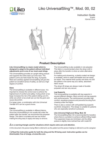 Liko UniversalSling™, Mod. 00, 02 Instruction Guide  English 7EN160174-04  Product Description Liko UniversalSling is a basic model which is designed to adapt to the patient without individual adjustments and is one of our most used slings. The UniversalSling provides an upright sitting posture and supports the entire back up to the neck. The patient’s arms are held inside the sling. A properly fitted and carefully applied UniversalSling will give the patient an excellent sense of safety, as well as a high degree of comfort. Sizes The UniversalSling is available in different sizes. It is important to choose the correct size to achieve the highest level of comfort and safety. A sling which is too large increases the risk of the patient sliding out of it, while one which is too small can cut into the groin and cause discomfort. For larger sizes, a combination with Liko Universal TwinBar 670 can be a good choice. Fabrics The UniversalSling is available in different fabrics. Since the UniversalSling is not usually left under the patient after the transfer, we recommend the polyester design. This fabric is durable and has low friction making the sling easy to apply and easy to remove.  The UniversalSling is also available in net polyester. This fabric is recommended when the sling is left in place after the transfer or when an airier alternative is desired. For bathing and showering, a plastic-coated net design is available, which is water permeable and can easily be wiped. This material dries quickly and does not chill the patient in the same way as a damp, absorbent fabric would. The sling’s lift straps are always made of durable polyester and are very secure. Leg Supports The UniversalSling is available with leg supports in several different designs. Most common are leg supports with reinforcements. The reinforcement provides high comfort, equalizes pressure and prevents the sling from creasing under the thighs. There is also a version with soft-padded leg supports (synthetic sheepskin). This design is suitable for patients who are especially sensitive to pressure. Liko Universal HighLevel Sling, Mod. 02 The UniversalSling Mod. 02 is recommended for transfers where there is a problem to achieve sufficient lifting height. The suspension loops are minimised, and the sitting posture is slightly more reclined than with model 00.  is a warning triangle used for situations which require extra care and attention. In this document, the person being lifted is referred to as the patient and the person helping is referred to as the caregiver. Read the instruction guide for both the sling and the lift being used. Instruction guides can be downloaded, free of charge, at www.liko.com.  