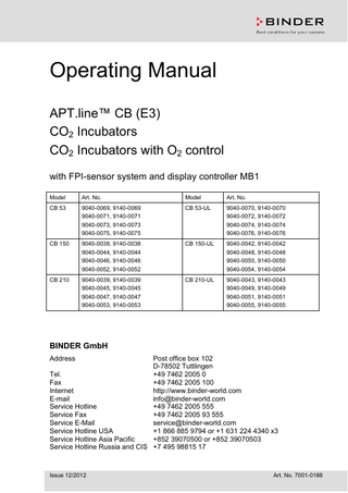 Operating Manual APT.line™ CB (E3) CO2 Incubators CO2 Incubators with O2 control with FPI-sensor system and display controller MB1 Model  Art. No.  Model  Art. No.  CB 53  9040-0069, 9140-0069 9040-0071, 9140-0071 9040-0073, 9140-0073 9040-0075, 9140-0075  CB 53-UL  9040-0070, 9140-0070 9040-0072, 9140-0072 9040-0074, 9140-0074 9040-0076, 9140-0076  CB 150  9040-0038, 9140-0038 9040-0044, 9140-0044 9040-0046, 9140-0046 9040-0052, 9140-0052  CB 150-UL  9040-0042, 9140-0042 9040-0048, 9140-0048 9040-0050, 9140-0050 9040-0054, 9140-0054  CB 210  9040-0039, 9140-0039 9040-0045, 9140-0045 9040-0047, 9140-0047 9040-0053, 9140-0053  CB 210-UL  9040-0043, 9140-0043 9040-0049, 9140-0049 9040-0051, 9140-0051 9040-0055, 9140-0055  BINDER GmbH Address  Post office box 102 D-78502 Tuttlingen Tel. +49 7462 2005 0 Fax +49 7462 2005 100 Internet http://www.binder-world.com E-mail info@binder-world.com Service Hotline +49 7462 2005 555 Service Fax +49 7462 2005 93 555 Service E-Mail service@binder-world.com Service Hotline USA +1 866 885 9794 or +1 631 224 4340 x3 Service Hotline Asia Pacific +852 39070500 or +852 39070503 Service Hotline Russia and CIS +7 495 98815 17  Issue 12/2012  Art. No. 7001-0188  