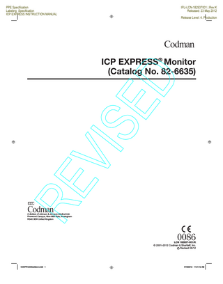 PPE Specification Labeling Specification ICP EXPRESS INSTRUCTION MANUAL  IFU-LCN-182937001 | Rev:K Released: 23 May 2012 Release Level: 4. Production  Operating Instructions ...5 Power Up ...5 Connecting the Patient Monitor...5  ENGLISH  Zeroing and Calibrating the Patient Monitor ...5 Connecting the Transducer ...6  ICP EXPRESS® Monitor (Catalog No. 82-6635)  Zeroing the Transducer ...6  Instruction Manual  Alarm Functions...6 Changing Alarm Limits ...6 Changing Alarm On/Off Status ...6 Manual Functions ...6 Adjusting the Transducer Zero Reference Value...6  ED  IMPORTANT: Please read entire Instruction Manual before attempting to operate this unit.  Re-Zeroing the Patient Monitor ...7 Re-Calibrating the Patient Monitor ...7  Changing System Components During Monitoring ...7  TABLE OF CONTENTS  Warnings ...3  Selecting Operating Language ...8  Precautions ...3  Setting Patient Monitor Sensitivity ...8  International Symbols ...4  Battery Operation...8  Classification ...4  Fuse Replacement ...8  ICP EXPRESS Monitor Description...4 Front Panel Controls...4 ON/OFF Key ...4 Patient Monitor Zero Key ...4 Patient Monitor 20 mmHg/100 mmHg Calibration Keys ...4 Transducer Zero Key ...4 MENU/ENTER Key ...4 Up Arrow Key ...4 Down Arrow Key ...4 Alarm Suspend Key ...4 Front Panel Indicators ...4 AC Indicator ...4 Battery Indicator ...4 Battery Charging Indicator...4 Front Panel Connector ...4  AC Power Cord Retainer...8  VIS  Introduction...3  Switching to a New Patient Monitor ...7 Switching to a New ICP EXPRESS Unit ...7 Switching ICP EXPRESS Cables ...7  ICP EXPRESS Cable ...8 Technical Specifications ...9 Safety ...9 Cleaning ...10 User Maintenance ...10 Preventive Maintenance ...10 Sterilization ...10 Service and Repair ...10 Accessories...10 Warranty...10  RE  Appendix A – Tables ... 11 Table 1 Manufacturer’s Declaration – Emissions All Equipment and Systems ... 11 Table 2 Guidance and Manufacturer’s Declaration Regarding Electromagnetic Immunity ... 11 Table 3 Guidance and Manufacturer’s Declaration Regarding Electromagnetic Immunity – Non-life Supporting ... 12  ICP Input ...4 Rear Panel Controls...4 Display Backlight ON/OFF Switch ...4 Patient Monitor Sensitivity Selection Switch ...4 Rear Panel Connectors ...4  Table 4 Recommended Separation Distances Between Portable and Mobile RF Communications Equipment and the Model 82-6635 ICP EXPRESS Monitor ... 12  Patient Monitor Interface Connector ...4 AC Power Entry Module ...5 Pole Clamp ...5  Illustrations ... i  Handle ...5 AC Power Cord Retainer ...5  Display ...5 Intracranial Pressure ...5 Alarm ON/OFF Status ...5 Alarm Limits ...5 Alarm Indicators...5 Alarm SUSPEND...5  2  CODFR12030xx02svn.indd 2  5/18/2012 11:01:12 AM  