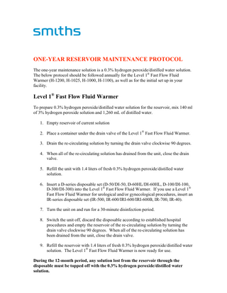 ONE-YEAR RESERVOIR MAINTENANCE PROTOCOL The one-year maintenance solution is a 0.3% hydrogen peroxide/distilled water solution. The below protocol should be followed annually for the Level 1® Fast Flow Fluid Warmer (H-1200, H-1025, H-1000, H-1100), as well as for the initial set up in your facility.  Level 1® Fast Flow Fluid Warmer To prepare 0.3% hydrogen peroxide/distilled water solution for the reservoir, mix 140 ml of 3% hydrogen peroxide solution and 1,260 mL of distilled water. 1. Empty reservoir of current solution 2. Place a container under the drain valve of the Level 1® Fast Flow Fluid Warmer. 3. Drain the re-circulating solution by turning the drain valve clockwise 90 degrees. 4. When all of the re-circulating solution has drained from the unit, close the drain valve. 5. Refill the unit with 1.4 liters of fresh 0.3% hydrogen peroxide/distilled water solution. 6. Insert a D-series disposable set (D-50/DI-50, D-60HL/DI-60HL, D-100/DI-100, D-300/DI-300) into the Level 1® Fast Flow Fluid Warmer. If you use a Level 1® Fast Flow Fluid Warmer for urological and/or gynecological procedures, insert an IR-series disposable set (IR-500, IR-600/IRI-600/IRI-600B, IR-700, IR-40). 7. Turn the unit on and run for a 30-minute disinfection period. 8. Switch the unit off, discard the disposable according to established hospital procedures and empty the reservoir of the re-circulating solution by turning the drain valve clockwise 90 degrees. When all of the re-circulating solution has been drained from the unit, close the drain valve. 9. Refill the reservoir with 1.4 liters of fresh 0.3% hydrogen peroxide/distilled water solution. The Level 1® Fast Flow Fluid Warmer is now ready for use. During the 12-month period, any solution lost from the reservoir through the disposable must be topped off with the 0.3% hydrogen peroxide/distilled water solution.  