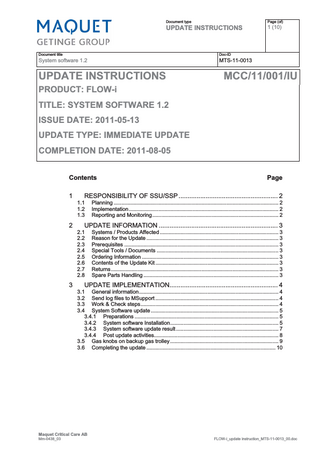 Document type  UPDATE INSTRUCTIONS  Document title  Doc-ID  System software 1.2  MTS-11-0013  UPDATE INSTRUCTIONS  Page (of)  1 (10)  MCC/11/001/IU  PRODUCT: FLOW-i TITLE: SYSTEM SOFTWARE 1.2 ISSUE DATE: 2011-05-13 UPDATE TYPE: IMMEDIATE UPDATE COMPLETION DATE: 2011-08-05 Contents 1  RESPONSIBILITY OF SSU/SSP ... 2 1.1 1.2 1.3  2  Planning ... 2 Implementation... 2 Reporting and Monitoring... 2  UPDATE INFORMATION ... 3 2.1 2.2 2.3 2.4 2.5 2.6 2.7 2.8  3  Page  Systems / Products Affected ... 3 Reason for the Update ... 3 Prerequisites ... 3 Special Tools / Documents ... 3 Ordering Information ... 3 Contents of the Update Kit ... 3 Returns... 3 Spare Parts Handling ... 3  UPDATE IMPLEMENTATION... 4 3.1 General information... 4 3.2 Send log files to MSupport ... 4 3.3 Work & Check steps... 4 3.4 System Software update ... 5 3.4.1 Preparations ... 5 3.4.2 System software Installation... 5 3.4.3 System software update result ... 7 3.4.4 Post update activities... 8 3.5 Gas knobs on backup gas trolley ... 9 3.6 Completing the update ... 10  Maquet Critical Care AB Mm-0438_03  FLOW-i_update instruction_MTS-11-0013_00.doc  