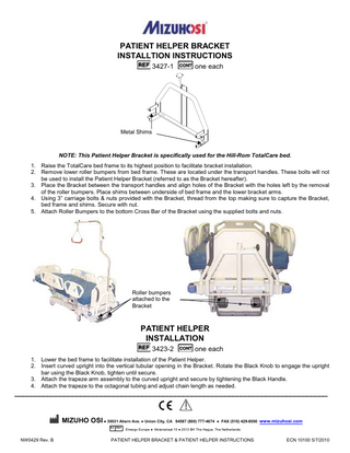 PATIENT HELPER BRACKET INSTALLTION INSTRUCTIONS 3427-1  one each  Metal Shims  NOTE: This Patient Helper Bracket is specifically used for the Hill-Rom TotalCare bed. 1. Raise the TotalCare bed frame to its highest position to facilitate bracket installation. 2. Remove lower roller bumpers from bed frame. These are located under the transport handles. These bolts will not be used to install the Patient Helper Bracket (referred to as the Bracket hereafter). 3. Place the Bracket between the transport handles and align holes of the Bracket with the holes left by the removal of the roller bumpers. Place shims between underside of bed frame and the lower bracket arms. 4. Using 3” carriage bolts & nuts provided with the Bracket, thread from the top making sure to capture the Bracket, bed frame and shims. Secure with nut. 5. Attach Roller Bumpers to the bottom Cross Bar of the Bracket using the supplied bolts and nuts.  Roller bumpers attached to the Bracket  PATIENT HELPER INSTALLATION 3423-2  one each  1. Lower the bed frame to facilitate installation of the Patient Helper. 2. Insert curved upright into the vertical tubular opening in the Bracket. Rotate the Black Knob to engage the upright bar using the Black Knob, tighten until secure. 3. Attach the trapeze arm assembly to the curved upright and secure by tightening the Black Handle. 4. Attach the trapeze to the octagonal tubing and adjust chain length as needed.  ____________________________________________________________________________  ! MIZUHO OSI ● 30031 Ahern Ave. ● Union City, CA 94587 (800) 777-4674 ● FAX (510) 429-8500 www.mizuhosi.com EC REP  NW0429 Rev. B  Emergo Europe ● Molenstraat 15 ● 2513 BH The Hague, The Netherlands  PATIENT HELPER BRACKET & PATIENT HELPER INSTRUCTIONS  ECN 10100 5/7/2010  