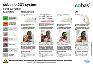 cobas b 221 system Short Instruction Parameters  Measurement Syringe Injection  Capillary/Roche MICROSAMPLER PROTECT Sample  Syringe Aspiration  Manual QC  1 2  1 2  1 2  1 2  Activated for next measurement and calibrated. Activated for next measurement, but with QC warning. Deactivated for next measurement, but calibrated.  QC  Gently roll syringe for proper sample mixing. Select/deselect the desired parameters at the “Ready” screen.  Make sure the sample is analyzed within 15 minutes. Select/deselect the desired parameters at the “Ready” screen.  Gently roll syringe for proper sample mixing. Select/deselect the desired parameters at the “Ready” screen.  Let the ampoule slowly adapt to 25° C/77° F, then roll it gently.  Make sure, that the T&D is completely open and the fill port is visible.  Deactivated for next measurement, with QC warning.  Locked by calibration.  Locked by remote control (e.g. cobas bge link).  Permanently deactivated.  3 4  Make sure the T&D is completely open and the fill port is visible. Quickly attach the syringe.  Slowly inject the sample until the audible signal and the “Remove sample container” prompt is shown. Do not press any buttons!  5 6  Remove the syringe.  Enter the input values completely. For instance the correct sample type must be entered or false values will result.  3 4  Make sure the T&D is completely open and the fill port is visible. Quickly attach the sample container. Press the “Aspirate sample” button. Wait for the audible signal and the “Remove sample container” prompt to be displayed on the screen.  5 6  Remove the sample container.  Enter the input values completely. For instance the correct sample type must be entered or false values will result.  3 4  Make sure that the T&D is in position “Aspiration from syringe”. Carefully attach the syringe.  3  Press the “Aspirate sample” button. Wait for the audible signal and the “Remove sample container” prompt to be displayed on the screen.  4  5 6  5 6  Remove the syringe.  Enter the input values completely. For instance the correct sample type must be entered or false values will result.  Always wear gloves when handling blood or parts potentially contaminated with blood! COBAS, COBAS B, AUTOQC, ROCHE MICROSAMPLER and COBAS BGE LINK are trademarks of Roche.  At the “Ready” screen, press “QC measurement”, select material & level and press the “Start” button. Then attach the ampoule adapter. Press the “Aspirate sample” button. Wait for the audible signal and the “Remove sample container” prompt to be displayed on the screen. Remove the ampoule adapter.  The operator ID is entered (if required by users) to enable tracking of the quality controls.  0 3336760001 - Rev. 10.0 - September 2012  Locked by QC.  Do not inject!  