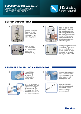 DUPLOSPRAY MIS Applicator S N A P LO C K AT TAC H M E N T INSTRUCTION SHEET  SET UP DUPLOSPRAY 1  3 Position DUPLOSPRAY System so the foot switch is placed next to the surgeon’s foot at time of application.  2  Attach the supply hose located at the back of the regulator to a source of medical grade CO2.  4  Attach the spray set to the DUPLOSPRAY. Connect the clear hooded luer connector on the tubing set to the male clear gas port on the regulator. Connect the blue male luer connector on the tubing set to the female luer blue vent port on the regulator. While depressing the foot switch, adjust the gas flow to 1.0-2.0 litres per minute. Check the gas flow by noting the height of the ball in the gas gauge while stepping on foot switch.  ASSEMBLE SNAP LOCK APPLICATOR 1  2  Prepare TISSEEL [Fibrin Sealant] according to the instructions in the package insert.  Remove the DUPLOSPRAY applicator, the tubing and tip alignment tool* from the package using sterile technique.*tip alignment tool not part of DUPLOSPRAY 360 applicator  3  Use the tip alignment tool to thread a sterile replaceable tip onto the applicator until seated against the end of the applicator shaft.  Retain the tip alignment tool, which holds a second replaceable tip provided for use if the first tip becomes occluded.  