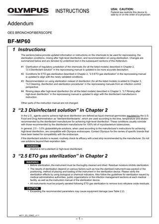 INSTRUCTIONS  USA: CAUTION: Federal law restricts this device to sale by or on the order of a physician.  Addendum OES BRONCHOFIBERSCOPE  BF-MP60 1 Instructions The sections below provide updated information or instructions on the chemicals to be used for reprocessing, the sterilization conditions, rinsing after high-level disinfection, and recommendation on using sterilization. Changes are summarized below and are denoted by underlined text in the subsequent sections of this Addendum. #1 Clarification of regulatory jurisdiction of the chemicals (for all the listed models) described in Chapter 2, “2.3 Disinfectant solution” in the reprocessing manual is updated to be more accurate description. #2 Conditions for ETO gas sterilization described in Chapter 2, “2.5 ETO gas sterilization” in the reprocessing manual is updated to align with the newly validated conditions. #3 Recommendation on using sterilization instead of disinfection (for all the listed models) is added to Chapter 3, “3.2 Cleaning, disinfection and sterilization procedures” in the reprocessing manuals from an infection control perspective. #4 Rinsing steps after high-level disinfection (for all the listed models) described in Chapter 3, “3.7 Rinsing after high-level disinfection” in the reprocessing manual is updated to align with the disinfectant manufacture’s instruction. Other parts of the instruction manual are not changed.  2 “2.3 Disinfectant solution” in Chapter 2 In the U.S., agents used to achieve high-level disinfection are defined as liquid chemical germicides regulated by the U.S. Food and Drug Administration as “sterilant/disinfectants”, which are used according to the time, temperature and dilution recommended by the disinfectant manufacturer for achieving high-level disinfection. These conditions usually coincide with those recommended by the disinfectant manufacturer for 100% kill of mycobacterium tuberculosis. In general, 2.0 – 3.5% glutaraldehyde solutions, when used according to the manufacturer’s instructions for achieving high-level disinfection, are compatible with Olympus endoscopes. Contact Olympus for the names of specific brands that have been tested for compatibility with the endoscope. If the disinfectant solution is reused, routinely check its efficacy with a test strip recommended by the manufacturer. Do not use solutions beyond their expiration date.  WARNING Alcohol is not a sterilant or high-level disinfectant.  3 “2.5 ETO gas sterilization” in Chapter 2 WARNING • Before sterilization, the instrument must be thoroughly cleaned and dried. Residual moisture inhibits sterilization. • The results of sterilization depend on various factors such as how the sterilized instrument was packed or the positioning, method of placing and loading of the instrument in the sterilization device. Please verify the sterilization effects by using biological or chemical indicators. Also follow the guidelines for sterilization issued by medical administrative authorities, public organizations or the infection management sections at each medical facility, as well as the instruction manual of the sterilization device. • All instruments must be properly aerated following ETO gas sterilization to remove toxic ethylene oxide residuals.  CAUTION • Exceeding the recommended parameters may cause equipment damage (see Table 2.2).  4411_03_03AD_v1.1  –1–  