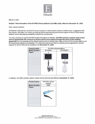 March 9, 2022 Subject: Discontinuation of the EV1000 clinical platform and OM2 cable, effective December 31, 2022  Dear valued customer, At Edwards Lifesciences, we strive to be your partner in improving the quality of patient care. In alignment with this mission, this letter is to inform you that we will be discontinuing service and support of the EV1000 clinical platform due to decreasing availability of electronic components. You may continue to use the EV1000 system throughout its lifespan. EV1000 monitors covered under active service agreements will continue to receive service and support through the terms of the existing agreement, but no renewals will be offered past the end of service date. Sales of the EV1000 clinical platform will be discontinued effective immediately. For customers that do not have an existing service agreement, product support for the EV1000 will be available until December 31, 2022. Product name Model Number Figure  EV1000 clinical latform EV1 000A EV1 000CS II  In addition, the OM2 oximetry optical module will be discontinued effective December 31, 2022. Product name Model Number Figure  Oximetry optical module OM2  Edwards Llfesclences LLC One Edwards Way· Irvine, CA USA· 92614 Phone: 949 250.2500 · Fax: 949.250.2525 · www.edwards com  