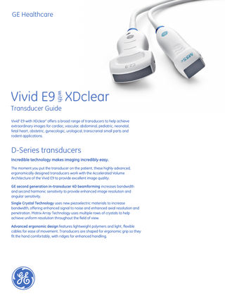 GE Healthcare  with  Vivid E9 XDclear Transducer Guide Vivid* E9 with XDclear* offers a broad range of transducers to help achieve extraordinary images for cardiac, vascular, abdominal, pediatric, neonatal, fetal heart, obstetric, gynecologic, urological, transcranial small parts and rodent applications.  D-Series transducers Incredible technology makes imaging incredibly easy. The moment you put the transducer on the patient, these highly advanced, ergonomically designed transducers work with the Accelerated Volume Architecture of the Vivid E9 to provide excellent image quality. GE second generation in-transducer 4D beamforming increases bandwidth and second harmonic sensitivity to provide enhanced image resolution and angular sensitivity. Single Crystal Technology uses new piezoelectric materials to increase bandwidth, offering enhanced signal to noise and enhanced axial resolution and penetration. Matrix Array Technology uses multiple rows of crystals to help achieve uniform resolution throughout the field of view. Advanced ergonomic design features lightweight polymers and light, flexible cables for ease of movement. Transducers are shaped for ergonomic grip so they fit the hand comfortably, with ridges for enhanced handling.  