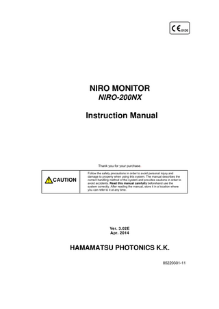 NIRO MONITOR NIRO-200NX  Instruction Manual  Thank you for your purchase.  CAUTION  Follow the safety precautions in order to avoid personal injury and damage to property when using this system. The manual describes the correct handling method of the system and provides cautions in order to avoid accidents. Read this manual carefully beforehand use the system correctly. After reading the manual, store it in a location where you can refer to it at any time.  Ver. 3.02E Apr. 2014  HAMAMATSU PHOTONICS K.K. 85220301-11  