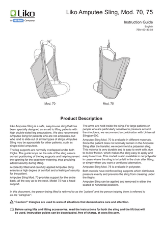Liko Amputee Sling, Mod. 70, 75 Instruction Guide English 7EN160143-03  Mod. 75  Mod. 70  Product Description Liko Amputee Sling is a safe, easy-to-use sling that has been specially designed as an aid to lifting patients with high double-sided leg amputations. We also recommend Amputee Sling for patients who are not amputees, but who tend to slide out of similar types of slings. Amputee Sling may be appropriate for other patients, such as single-sided amputees. The leg supports are normally overlapped under both thighs. The guide loops on the side of the sling assure correct positioning of the leg supports and help to prevent the opening for the seat from widening, thus providing added security during lifting. A correctly fitted and carefully applied Amputee Sling ensures a high degree of comfort and a feeling of security for the patient. Amputee Sling Mod. 70 provides support for the entire back, all the way up to the neck. Model 75 has a head support.  The arms are held inside the sling. For large patients or people who are particularly sensitive to pressure around the shoulders, we recommend a combination with Universal Slingbar 600. Amputee Sling Mod. 70 is available in different materials. Since the patient does not normally remain in the Amputee Sling after the transfer, we recommend a polyester sling. This material is very durable and is easy to work with, due to its low friction, which makes the sling easy to apply and easy to remove. This modell is also available in net polyester in cases where the sling is to be left in the chair after lifting, or simply when you want a ventilated alternative. Amputee Sling Mod. 75 is available in polyester. Both models have reinforced leg supports which distributes pressure evenly and prevents the sling from creasing under the thighs. Amputee Sling can be applied and removed in either the seated or horizontal positions.  In this document, the person being lifted is referred to as the ”patient” and the person helping them is referred to as the ”caregiver”. ”Caution!” triangles are used to warn of situations that demand extra care and attention. 	Before using lifts and lifting accessories, read the instructions for both the sling and the lift that will be used. Instruction guides can be downloaded, free of charge, at www.liko.com.  