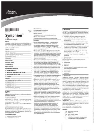 2017-12  (EN)  91061524-01E  Symphion  ™  6.3 Endoscope preface This manual provides the information you need to operate and maintain the Symphion 6.3 Endoscope. It is essential that you read and understand all the information in this manual before using or maintaining this device Table of Contents Preface...1 1. device description ...1 2. Intended use/Indications for use ... 1 3. contraindications ... 1 4. warnings ...1 5. Precautions ...1 6. ADVERSE EVENTS ...1 7. compatibility...1 8. How supplied ...1 9. Symphion 6.3 Endoscope ...2 10. required materials... 2 11. inspection, maintenance and testing... 2 12. reprocessing instructions...2 13. storage...3 warranty ...3 customerservice/technical support... 3 Appendix A: figure A1...4 appendix B: figure B1...4 appendix c: figure c1...4 appendix d: troubleshooting...5  ONLY Caution: Federal Law (USA) restricts this device to sale by or on the order of a physician. 1. device description The Symphion 6.3 Endoscope is a reusable instrument for use in visualizing the body cavity during diagnostic and surgical hysteroscopic procedures. The Symphion 6.3 Endoscope is for use with the Symphion System. 2. Intended use/Indications for use The Symphion 6.3 Endoscope is intended to provide the physician with a means for endoscopic diagnostic and therapeutic surgical procedures. It is indicated for use in diagnostic examination and surgical hysteroscopic procedures. 3. contraindications  • Cervical/vaginal/Pelvic infection • Uterine bleeding or menses • Known pregnancy • Invasive carcinoma of the cervix/endometrial cancer • Recent uterine perforation • Medical contraindication or intolerance to anesthesia 4. warnings • In the case of suspected pregnancy, a pregnancy test is necessary before carrying out diagnostic hysteroscopy. • Do not use the Symphion 6.3 Endoscope in patients where anatomy does not support an endoscopic procedure (i.e. cervical stenosis, existence of an IUD, or in conditions that limit access to the target tissue). • Fluid overload: For continuous flow endoscopic surgery, there is a risk of distention fluid reaching the circulatory system of the patient’s soft tissue by passing through the tissue enclosing the treatment site. This can be affected by distention pressure, flow rate, perforation of the cavity and duration of the surgery. It is critical to closely monitor the input and outflow of the distension fluid at all times. • Excessive force applied during insertion or removal of the device may result in tissue injury including perforation. To avoid perforation, do not use the scope tip as a probe and exercise caution when the scope is being inserted into the body cavity and when the scope tip is near the cavity wall. Perforation can result in possible injury to bowel, bladder, major blood vessels, and ureter.  5. Precautions The Symphion 6.3 Endoscope is supplied non-sterile. Prior to first use, it must be removed from the protective packaging, cleaned and sterilized. Prior to each subsequent use it must be cleaned and sterilized. • Prior to each use, inspect the device to ensure it is functioning properly and free of damage. Damage can compromise device function and safety. Do not use a damaged device. • Avoid exposing the scope to sudden temperature changes. Do not immerse hot scopes into cold water or liquid. Allow the scope to properly cool after autoclave cycles. • Any mechanical manipulation of the eyepiece may result in seal breakage, therefore do not attempt to remove the eyepiece. • Between uses the device must be stored in accordance with these instructions. Storing in another manner may results in damage or loss of function. • Boston Scientific is not responsible for damage caused by misuse of the scope. Misuse of the scope shall void the warranty. 6. ADVERSE EVENTS Potential complications of continuous flow endoscopic surgery include: • Hyponatremia • Hypothermia • Perforation  • High energy radiated light emitted from illuminating fiber at the distal end of the scope may give rise to temperatures exceeding 106°F (41°C) (within 8mm in front of the Endoscope). Do not leave the tip of scope in direct contact with patient tissue or consumable materials, as burns may result. Lower the light source output when working in close proximity to the object.  • Perforation resulting in possible injury to bowel, bladder, major blood vessels and ureter  • The Endoscope light post and adapter may exceed temperatures of 106°F (41°C). The Endoscope should not be placed on the patient or on combustible materials as burns may result.  7. compatibility  • When using HF surgical equipment, keep the working part of the active electrode in the field of view to avoid accidental HF burns. Avoid contact with metal parts of the Endoscope and other conductive accessories by ensuring that the active electrode is at a sufficient distance from the tip of the Endoscope before activation of the HF output. Ensure that only medical electrical equipment that complies with IEC 60601-1 and its relative particular standards is connected to, or used in conjunction with, the Endoscope • The Symphion 6.3 Endoscope is for procedures outlined in the indications for use statement ONLY. Before using the Symphion 6.3 Endoscope, please review all available product information and these instructions carefully. • Endoscopic procedures should only be performed by trained professionals with sufficien t knowledge and training. It is the responsibility of the user to be familiar with indications, contraindications, potential complications and risks associated with the endoscopic procedure being performed. • Endoscope cleaning brushes are for single patient use. Do not reuse, reprocess, or resterilize. Reuse, reprocessing, or resterilization may create a risk of contamination of the device and/or cross infection including, but not limited to, the transmission of infectious disease(s) from one patient to another. Contamination of the device may lead to injury, illness, or death. • After use of cleaning brushes, dispose of product and packaging in accordance with hospital, administrative and/or local government policy.  • Pulmonary edema • Cerebral edema • Air embolism  Symphion 6.3 Endoscope is for use in conjunction with the Symphion System. Refer to Symphion System instructions for directions on use of the scope as part of the Symphion System. Symphion 6.3 Endoscope offers adapters for the Endoscope light post and light cable for connection to Storz, Olympus, Smith & Nephew/Wolf and ACMI light sources (See Appendix A). Before using Symphion 6.3 Endoscope with any other accessory or device, be sure to follow the instructions provided with the accessory or device, including in the case of a HF electrode, the maximum recurring peak voltage rating. Accessories or other devices may require the use of an endoscopic seal to prevent leakage or aspiration through the working channel of the hysteroscope. Seals should cover the ~9mm proximal end of the working channel and create an adequate opening to allow passage of the device/accessory into the working channel while minimizing leaks. 8. How supplied IMPORTANT: The Symphion 6.3 Endoscope is supplied nonsterile. It must be disassembled, cleaned, and sterilized before the first use. It must be disassembled, cleaned, and sterilized before every subsequent use. Do not use if package is opened or damaged. Do not use if labeling is incomplete or illegible. CONTENTS: • 1 ea Symphion 6.3 Endoscope • 1 ea Wolf Adapter • 1 ea Storz / Olympus Adapter • 2 ea Cleaning Brushes 1 ea Working channel brush (See Appendix C) 1 ea Fluid channel brush (See Appendix C)  • Acute pelvic inflammatory disease • Inability to distend the uterus  1  Black (K) ∆E ≤5.0  Boston Scientific (Master Brand DFU Template 8.2677in x 11.6929in A4, 90105918AW), eDFU, MB, Symphion, EN, 91061524-01E  • Cervical stenosis  