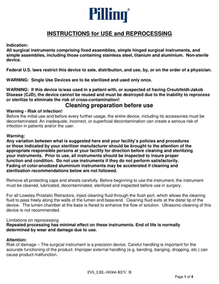 INSTRUCTIONS for USE and REPROCESSING Indication: All surgical instruments comprising fixed assemblies, simple hinged surgical instruments, and simple assemblies, including those containing stainless steel, titanium and aluminium. Non-sterile device. Federal U.S. laws restrict this device to sale, distribution, and use, by, or on the order of a physician. WARNING: Single Use Devices are to be sterilized and used only once. WARNING: If this device is/was used in a patient with, or suspected of having Creutzfeldt-Jakob Disease (CJD), the device cannot be reused and must be destroyed due to the inability to reprocess or sterilize to eliminate the risk of cross-contamination!  Cleaning preparation before use Warning - Risk of infection! Before the initial use and before every further usage, the entire device, including its accessories must be decontaminated. An inadequate, incorrect, or superficial decontamination can create a serious risk of infection in patients and/or the user. Warning: Any variation between what is suggested here and your facility’s policies and procedures or those indicated by your sterilizer manufacturer should be brought to the attention of the appropriate responsible persons at your facility for direction before cleaning and sterilizing your instruments. Prior to use, all instruments should be inspected to insure proper function and condition. Do not use instruments if they do not perform satisfactorily. Fading of color-anodized aluminium instruments may be accelerated if cleaning and sterilization recommendations below are not followed. Remove all protecting caps and sheats carefully. Before beginning to use the instrument, the instrument must be cleaned, lubricated, decontaminated, sterilized and inspected before use in surgery. For all Lowsley Prostatic Retractors, inject cleaning fluid through the flush port, which allows the cleaning fluid to pass freely along the walls of the lumen and base/end. Cleaning fluid exits at the distal tip of the device. The lumen chamber at the base is flared to enhance the flow of solution. Ultrasonic cleaning of this device is not recommended. Limitations on reprocessing Repeated processing has minimal effect on these instruments. End of life is normally determined by wear and damage due to use. Attention: Risk of damage – The surgical instrument is a precision device. Careful handling is important for the accurate functioning of the product. Improper external handling (e.g. bending, banging, dropping, etc.) can cause product malfunction.  INS_LBL-00066 REV. B Page 1 of 4  