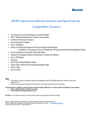 SIGMA Spectrum Infusion System and Spectrum IQ Compatible Cleaners ▪ ▪ ▪ ▪ ▪ ▪ ▪ ▪ ▪ ▪ ▪ ▪ ▪ ▪  Note: • •  10% Solution of Clorox® Bleach and 90% Water 3M™ HB Quat Disinfectant Cleaner Concentrate A-456 II Disinfectant Cleaner Accel Prevention Wipes Accel TB Wipes Clorox Commercial Solutions ® Clorox ® Germicidal Wipes o Available in Canada as Clorox ® Healthcare Professional® Disinfecting Bleach Wipe Clorox Healthcare Hydrogen Peroxide Wipe Dispatch ® Hospital Cleaner Disinfectant Towels with Bleach Oxivir TB Wipes Oxycide PDI ® Sani-Cloth® Bleach Wipe Super Sani-Cloth ® Germicidal Disposable Wipe Virex II 256 Virox 5 RTU  The listing is strictly to identify materials compatibility with the SIGMA Spectrum Infusion Pump and Spectrum IQ. Consult the respective Operator’s Manual for instruction and cautions for cleaning.  This document is subject to change, please visit www.spectrumIQ.com or contact Technical Support for information: • Phone: (800) 356-3454 and follow prompts • Email: MedinaTechSupport@baxter.com Rx Only. For the safe and proper use of this device, refer to appropriate operator’s manuals  Baxter, Sigma Spectrum and Spectrum IQ are trademarks of Baxter International Inc. Baxter Healthcare Corporation, One Baxter Parkway, Deerfield, IL 60015 www.spectrumiq.com Document Number DOC 11318 Revision N  