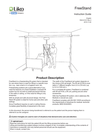 FreeStand Instruction Guide English 7EN131101 Rev.3 2015-11-02  Product Description FreeStand is a freestanding lift system that is intended for use where there is need for lifting in a specific location, e.g., near a bed or in a hygiene room, etc. Freestanding systems are a good alternative if you need the features of a fixed-installation overhead lift system but do not wish to install permanent fixtures in the walls or ceiling, or if the need for lifting is only temporary. With its simple and safe structural design, the FreeStand lift system is ideal for home-care and other care settings. Since FreeStand requires no wall or ceiling fixtures, it enables great flexibility of placement in the room.  The width of the FreeStand rail system depends on the choice of lift rail length. The lift rail (H100) is available in 7 different lengths: from 2.0 m (79 inch.) up to 3.2 m (126 inch.). For a complete lift system, FreeStand is combined with lift rail H100, a lift unit, parking set and other accessories. With the FreeStand lift system, Liko’s stationary lifts Multirall or Likorall are used. FreeStand complies with EN ISO 10535 according to the requirements of directives for medical- technical products, MDD 93/42/EEC.  In this document, the person being transferred is referred to as the patient and the person helping them is referred to as the caregiver. Caution triangles are used to warn of situations that demand extra care and attention. IMPORTANT! Read the instructions for both the patient lift and the lifting accessories before use. Lifting and transferring a patient always involves a degree of risk. A complete understanding of the contents of instructions is essential, and only trained personnel should use the equipment. When in doubt, contact Liko.  