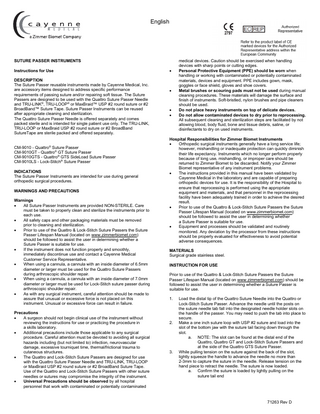English  SUTURE PASSER INSTRUMENTS Instructions for Use DESCRIPTION The Suture Passer reusable instruments made by Cayenne Medical, Inc. are accessory items designed to address specific performance requirements of passing suture and/or repairing soft tissue. The Suture Passers are designed to be used with the Quattro Suture Passer Needle and TRU-LINK®, TRU-LOOP® or MaxBraid™ USP #2 round suture or #2 BroadBand™ Suture Tape. Suture Passer Instruments can be reused after appropriate cleaning and sterilization. The Quattro Suture Passer Needle is offered separately and comes packed sterile and is intended for single patient use only. The TRU-LINK, TRU-LOOP or MaxBraid USP #2 round suture or #2 BroadBand SutureTape are sterile packed and offered separately. CM-9010 - Quattro Suture Passer CM-9010GT - Quattro® GT Suture Passer CM-9010GTS - Quattro® GTS SideLoad Suture Passer CM-9010LS - Lock-Stitch® Suture Passer ®  INDICATIONS The Suture Passer Instruments are intended for use during general orthopedic surgical procedures. WARNINGS AND PRECAUTIONS Warnings • All Suture Passer Instruments are provided NON-STERILE. Care must be taken to properly clean and sterilize the instruments prior to each use. • All safety caps and other packaging materials must be removed prior to cleaning and sterilization. • Prior to use of the Quattro & Lock-Stitch Suture Passers the Suture Passer Lifespan Manual (located on www.zimmerbiomet.com) should be followed to assist the user in determining whether a Suture Passer is suitable for use. • If the instrument does not function properly and smoothly, immediately discontinue use and contact a Cayenne Medical Customer Service Representative. • When using a cannula, a cannula with an inside diameter of 6.5mm diameter or larger must be used for the Quattro Suture Passers during arthroscopic shoulder repair. • When using a cannula, a cannula with an inside diameter of 7.0mm diameter or larger must be used for Lock-Stitch suture passer during arthroscopic shoulder repair. • As with any surgical instrument, careful attention should be made to assure that unusual or excessive force is not placed on this instrument. Unusual or excessive force can result in failure. Precautions • A surgeon should not begin clinical use of the instrument without reviewing the instructions for use or practicing the procedure in a skills laboratory. • Additional precautions include those applicable to any surgical procedure. Careful attention must be devoted to avoiding all surgical hazards including (but not limited to) infection, neurovascular damage, excessive tourniquet time, thermal/frictional trauma to cutaneous structures. • The Quattro and Lock-Stitch Suture Passers are designed for use with the Quattro Suture Passer Needle and TRU-LINK, TRU-LOOP or MaxBraid USP #2 round suture or #2 BroadBand Suture Tape. Use of the Quattro and Lock-Stitch Suture Passers with other suture needles or sutures may compromise the integrity of the instrument. • Universal Precautions should be observed by all hospital personnel that work with contaminated or potentially contaminated  •  •  • •  medical devices. Caution should be exercised when handling devices with sharp points or cutting edges. Personal Protective Equipment (PPE) should be worn when handling or working with contaminated or potentially contaminated materials, devices and equipment. PPE includes gown, mask, goggles or face shield, gloves and shoe covers. Metal brushes or scouring pads must not be used during manual cleaning procedures. These materials will damage the surface and finish of instruments. Soft-bristled, nylon brushes and pipe cleaners should be used. Do not place heavy instruments on top of delicate devices. Do not allow contaminated devices to dry prior to reprocessing. All subsequent cleaning and sterilization steps are facilitated by not allowing blood, body fluid, bone and tissue debris, saline, or disinfectants to dry on used instruments.  Hospital Responsibilities for Zimmer Biomet Instruments • Orthopedic surgical instruments generally have a long service life; however, mishandling or inadequate protection can quickly diminish their life expectancy. Instruments which no longer perform properly because of long use, mishandling, or improper care should be returned to Zimmer Biomet to be discarded. Notify your Zimmer Biomet representative of any instrument problems. • The instructions provided in this manual have been validated by Cayenne Medical in the laboratory and are capable of preparing orthopedic devices for use. It is the responsibility of the Hospital to ensure that reprocessing is performed using the appropriate equipment and materials, and that personnel in the reprocessing facility have been adequately trained in order to achieve the desired result. • Prior to use of the Quattro & Lock-Stitch Suture Passers the Suture Passer Lifespan Manual (located on www.zimmerbiomet.com) should be followed to assist the user in determining whether a Suture Passer is suitable for use. • Equipment and processes should be validated and routinely monitored. Any deviation by the processor from these instructions should be properly evaluated for effectiveness to avoid potential adverse consequences. MATERIALS Surgical grade stainless steel. INSTRUCTION FOR USE Prior to use of the Quattro & Lock-Stitch Suture Passers the Suture Passer Lifespan Manual (located on www.zimmerbiomet.com) should be followed to assist the user in determining whether a Suture Passer is suitable for use. 1.  2.  3.  Load the distal tip of the Quattro Suture Needle into the Quattro or Lock-Stitch Suture Passer. Advance the needle until the posts on the suture needle tab fall into the designated needle holder slots on the handle of the passer. You may need to push the tab into place to secure. Make a one inch suture loop with USP #2 suture and load into the slot of the bottom jaw with the suture tail facing down through the slot. a. NOTE: The slot can be found at the distal end of the Quattro, Quattro GT and Lock-Stitch Suture Passers and at the side of the Quattro GTS Suture Passer. While pulling tension on the suture against the back of the slot, lightly squeeze the handle to advance the needle no more than 2-3mm to capture the suture in the needle. Release tension on the hand piece to retract the needle. The suture is now loaded. a. Confirm the suture is loaded by lightly pulling on the suture tail end  71263 Rev D  