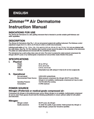 ENGLISH  Zimmer™ Air Dermatome Instruction Manual INDICATIONS FOR USE The Zimmer Air Dermatome is a skin grafting instrument that is intended to provide variable graft thickness and width capabilities.  DESCRIPTION The Zimmer Air Dermatome (See Fig. 1, 2) is an air-powered surgical skin grafting instrument. The thickness control adjustment ranges from 0 to .030 in. (0.75 mm) in 0.002 in. (0.050 mm) increments. Individual graft widths of 1 in., 1.5 in., 2 in., 3 in. and 4 in. (2.5 cm, 3.8 cm, 5.1 cm, 7.6 cm, 10.2 cm) are obtained with five width plates. (See Fig. 19.) Two stainless steel machine screws secure the plates to the underside of the instrument. The plates are easily fastened and removed with the screwdriver provided. The dermatome has a self-cooling rotary vane air motor. The motor is powered by water-pumped compressed dry nitrogen (99.97% pure) or by medical-grade compressed air and provides nearly vibration-free power.  SPECIFICATIONS I.  Physical Weight: Length: Width: Exhaust:  II.  26 oz. (737 g) 8.5 in. (21.6 cm) 5.18 in. (13.16 cm) Detachable hose with exhaust 10 feet (3.05 m) from surgical site  Operational No-Load speed: Recommended Power Source: Operating Pressure: Consumption:  4,500-6,500 cycles/minute Water-pumped compressed dry nitrogen (99.97% pure). Where nitrogen is not available, medical-grade compressed air may be used. 100 PSI (690 kPa) running 8 CFM maximum  POWER SOURCE Nitrogen (Preferred) or medical-grade compressed air: Compressed dry nitrogen is the preferred power source. Where nitrogen is not available, medical-grade compressed air can be used. These gasses should meet the following specifications to ensure optimum safety for both patient and instrument:  Nitrogen: Nitrogen content: Quality assurance:  99.97% pure, dry nitrogen To obtain the quality of gas needed, “water-pumped dry nitrogen or liquid nitrogen, pumped dry” should be specified.  1  